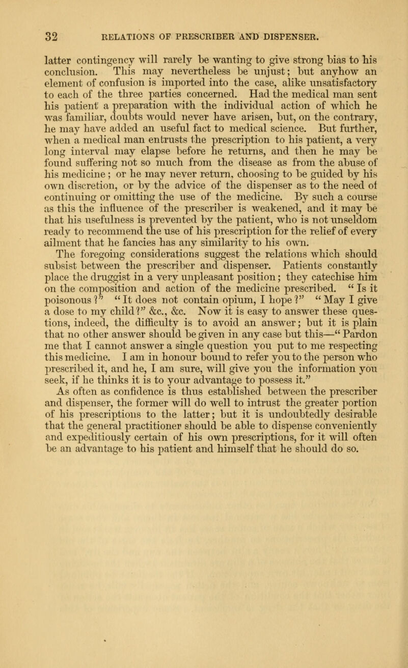 latter contingency will rarely be wanting to give strong bias to bis conclusion. This may nevertheless be unjust; but anyhow an element of confusion is imported into the case, alike unsatisfactory to each of the three parties concerned. Had the medical man sent his patient a preparation with the individual action of which he was familiar, doubts would never have arisen, but, on the contrary, he may have added an useful fact to medical science. But further, when a medical man entrusts the prescription to his patient, a very long interval may elapse before he returns, and then he may be found suffering not so much from the disease as from the abuse of his medicine ; or he may never return, choosing to be guided by his own discretion, or by the advice of the dispenser as to the need ot continuing or omitting the use of the medicine. By such a course as this the influence of the prescriber is weakened, and it may be that his usefulness is prevented by the patient, who is not unseldom ready to recommend the use of his prescription for the relief of every ailment that he fancies has any similarity to his otv^i. The foregoing considerations suggest the relations which should subsist between the prescriber and dispenser. Patients constantly place the druggist in a very unpleasant position; they catechise him on the composition and action of the medicine prescribed.  Is it poisonous^'^ It does not contain opium, I hopel May I give a dose to my child ^^ &c., &c. Now it is easy to answer these ques- tions, indeed, the difficulty is to avoid an answer; but it is plain that no other answer should be given in any case but this— Pardon me that I cannot answer a single question you put to me respecting this medicine. I am in honour bound to refer you to the person who prescribed it, and he, I am sure, will give you the information you seek, if he thinks it is to your advantage to possess it. As often as confidence is thus established between the prescriber and dispenser, the former will do well to intrust the greater portion of his prescriptions to the latter; but it is undoubtedly desirable that the general practitioner should be able to dispense conveniently and expeditiously certain of his own prescriptions, for it will often be an advantage to his patient and himself that he should do so.