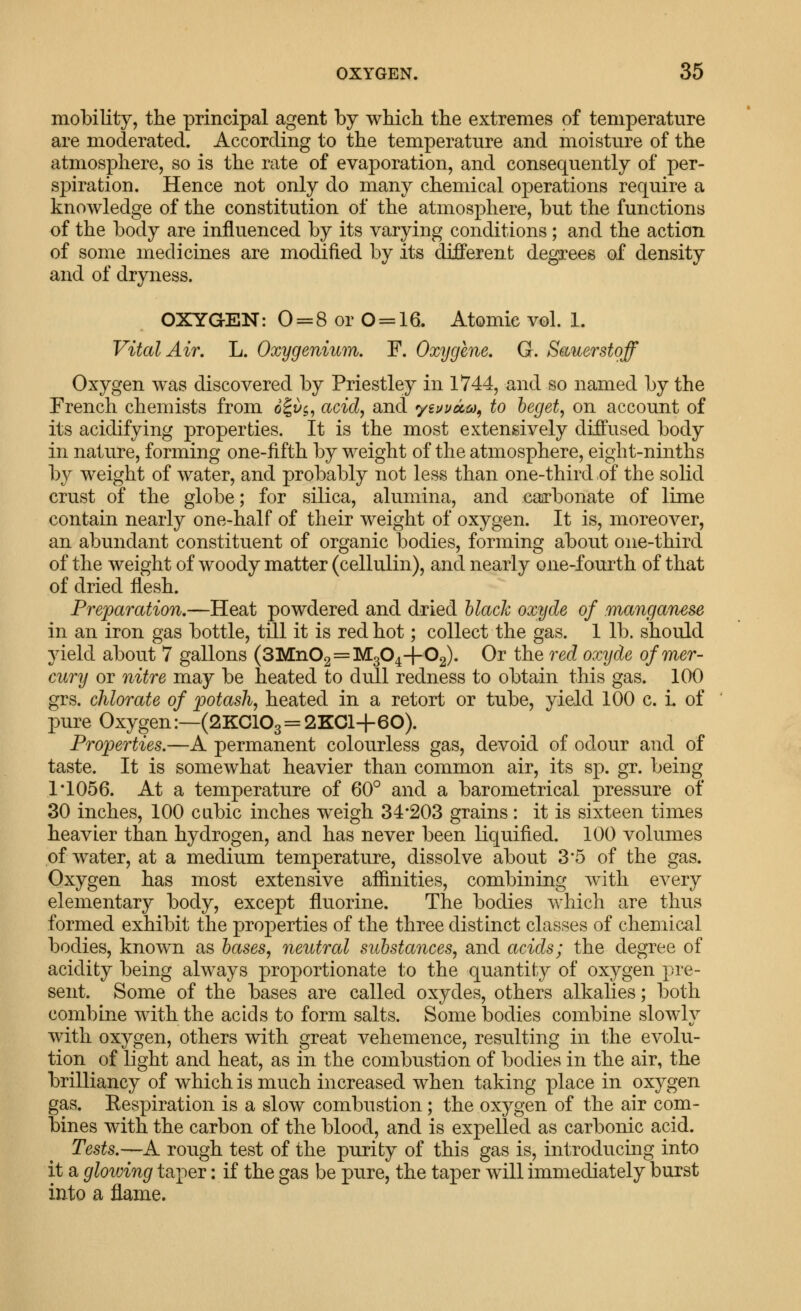 mobility, the principal agent by which the extremes of temperature are moderated. According to the temperature and moisture of the atmosphere, so is the rate of evaporation, and consequently of per- spiration. Hence not only do many chemical operations require a knowledge of the constitution of the atmosphere, but the functions of the body are influenced by its varying conditions; and the action of some medicines are modified by its different degrees of density and of dryness. OXYGEN: 0 = 8 or 0 = 16. Atomic vol. 1. Vital Air. L. Oxygenium. F. Oxygene. Q. Bauerstoff Oxygen was discovered by Priestley in 1744, and so named by the French chemists from o|^'$, acid, and yiuvocc^^ to beget, on account of its acidifying properties. It is the most extensively diffused body in nature, forming one-fifth by weight of the atmosphere, eight-ninths by weight of water, and probably not less than one-third of the solid crust of the globe; for silica, alumina, and ,€afl?bonate of lime contam nearly one-half of their weight of oxygen. It is, moreover, an abundant constituent of organic bodies, forming about one-third of the weight of woody matter (cellulin), and nearly one-fourth of that of dried flesh. Preparation,—Heat powdered and dried black oxyde of manganese in an iron gas bottle, till it is red hot; collect the gas. 1 lb. should yield about 7 gallons (SMnOg = 1^304-1-02). Or the red oxyde of mer- cury or nitre may be heated to dull redness to obtain this gas. 100 grs. chlorate of potash, heated in a retort or tube, yield 100 c. L of pure Oxygen:—(2KG103 = 2KGl+60). Properties.—A permanent colourless gas, devoid of odour and of taste. It is somewhat heavier than common air, its sp. gr. being 1*1056. At a temperature of 60° and a barometrical pressure of 30 inches, 100 cubic inches weigh 34*203 grains: it is sixteen times heavier than hydrogen, and has never been liquified. 100 volumes of water, at a medium temperature, dissolve about 3*5 of the gas. Oxygen has most extensive aflinities, combining with every elementary body, except fluorine. The bodies which are thus formed exhibit the properties of the three distinct classes of chemical bodies, known as bases, neutral substances, and acids; the degree of acidity being always projDortionate to the quantity of oxygen pre- sent. Some of the bases are called oxydes, others alkalies; both combine with the acids to form salts. Somebodies combine slowly with oxygen, others with great vehemence, resulting in the evolu- tion of light and heat, as in the combustion of bodies in the air, the brilliancy of which is much increased when taking place in oxygen gas. Eespiration is a slow combustion; the oxygen of the air com- bines with the carbon of the blood, and is expelled as carbonic acid. Tests.—A rough test of the purity of this gas is, introducing into it a gloiving taper: if the gas be pure, the taper will immediately burst into a flame.