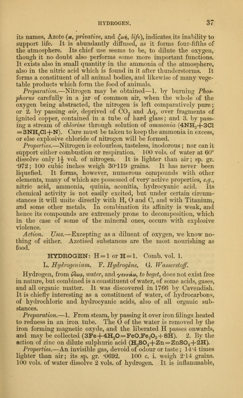 HYDROGEN. dl its names, Azote (u, privative, and ^ojyj, life), indicates, its inability to support life. It is abundantly diffused, as it forms four-fifths of the atmosphere. Its chief use seems to be, to dilute the oxygen, though it no doubt also performs some more important functions. It exists also in small quantity in the ammonia of the atmosphere, also in the nitric acid which is found in it after thunderstorms. It forms a constituent of all animal bodies, and likewise of many vege- table products which form the food of animals. Preparation.—Nitrogen may be obtained—1. by burning Phos- phorus carefully in a jar of common air, when the whole of the oxygen being abstracted, the nitrogen is left comparatively pure; or 2. by passing air, deprived of COg and Aq, over fragments of ignited copper, contained in a tube of hard glass; and 3. by pass- ing a stream of chlorine through solution of ammonia (4NH3-f-3Cl = SNH^Cl-l-N). Care must be taken to keep the ammonia in excess, or else explosive chloride of nitrogen will be formed. Properties.—Nitrogen is colourless, tasteless, inodorous; nor can it support either combustion or respiration. 100 vols, of water at 60° dissolve only 1-| vol. of nitrogen. It is lighter than air; sp. gr. •972; 100 cubic inches weigh 30'119 grains. It has never been liquefied. It forms, however, numerous compounds with other elements, many of which are possessed of very active properties, e.g., nitric acid, ammonia, quinia, aconitia, hydrocyanic acid. Its chemical activity is not easily excited, but under certain circum- stances it will unite directly with H, 0 and C, and with Titanium, and some other metals. In combination its affinity is weak, and hence its compounds are extremely prone to decomposition, which in the case of some of the mineral ones, occurs with explosive violence. Action. Uses.—Excepting as a diluent of oxygen, we know no- thing of either. Azotised substances are the most nourishing as food. HYDROGEN: H = l or H=I. Comb. vol. 1. L. Hydrogenium. F. Hydrogene, G. Wasserstoff. Hydrogen, from i/hap, water, and yiuvucd, to beget, does not exist free in nature, but combined is a constituent of water, of some acids, gases, and all organic matter. It was discovered in 1766 by Cavendish. It is chiefly interesting as a constituent of water, of hydrocarbons, of hydrochloric and hydrocyanic acids, also of all organic sub- stances. Preparation.—1. From steam, by passing it over iron filings heated to redness in an iron tube. The 0 of the water is removed by the iron forming magnetic oxyde, and the liberated H passes onwards, and may be collected (3Fe+4H20=FeO,Fe203-f-8H). 2. By the action of zinc on dilute sulphuric acid (H2S04+Zn = ZnS04+2H). Properties.—An invisible gas, devoid of odour or taste; 14*4 times lighter than air; its sp. gr. -0692. 100 c. i. weigh 2'14 grains.