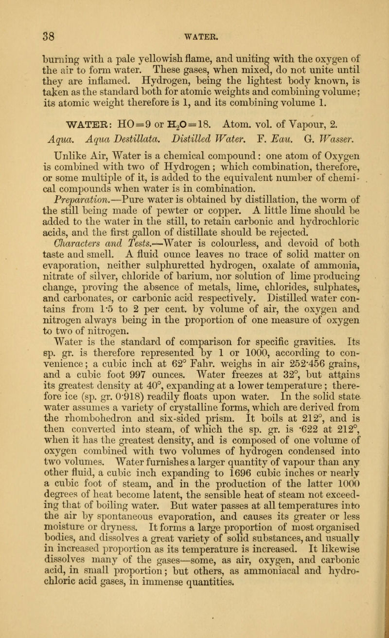 burning with a pale yellowisli flame, and uniting with, the oxygen of the air to form water. These gases, when mixed, do not unite until they are inflamed. Hydrogen, being the lightest body known, is taken as the standard both for atomic weights and combining volume; its atomic weight therefore is 1, and its combining volume 1. WATER: HO = 9 or H20 = 18. Atom. vol. of Vapour, 2. Aqua. Aqua Destillata, Distilled Water. F. Eau. G. JVasser. Unlike Air, Water is a chemical compound: one atom of Oxygen is combined with two of Hydrogen; which combination, therefore, or some multiple of it, is added to the equivalent number of chemi- cal compounds when water is in combination. Preparation.—Pure water is obtained by distillation, the worm of the still being made of pewter or copper. A little lime should be added to the water in the still, to retain carbonic and hydrochloric acids, and the first gallon of distillate should be rejected. Cliaracters and Tests.—Water is colourless, and devoid of both taste and smell. A fluid ounce leaves no trace of solid matter on evaporation, neither sulphuretted hydrogen, oxalate of ammonia, nitrate of silver, chloride of barium, nor solution of lime producing change, proving the absence of metals, lime, chlorides, sulphates, and carbonates, or carbonic acid respectively. Distilled water con- tiiins from 1*5 to 2 per cent, by volume of air, the oxygen and nitrogen always being in the proportion of one measure of oxygen to two of nitrogen. Water is the standard of comparison for specific gravities. Its sp. gr. is therefore represented by 1 or 1000, according to con- venience ; a cubic inch at 62° Fahr. weighs in air 252*456 grains, and a cubic foot 997 ounces. Water freezes at 32°, but att^ains its greatest density at 40°, expanding at a lower temperature; there- fore ice (sp. gr. 0*918) readily floats upon water. In the solid state water assumes a variety of crystalline forms, which are derived from the rhombohedron and six-sided prism. It boils at 212°, and is then converted into steam, of which the sp. gr. is '622 at 212°, when it has the greatest density, and is composed of one volume of oxygen combined with two volumes of hydrogen condensed into two volumes. Water furnishes a larger quantity of vapour than any other fluid, a cubic inch expanding to 1696 cubic inches or nearly a cubic foot of steam, and in the production of the latter 1000 degrees of heat become latent, the sensible heat of steam not exceed- ing that of boiling water. But water passes at all temperatures into the air by spontaneous evaporation, and causes its greater or less moisture or dryness. It forms a large proportion of most organised bodies, and dissolves a great variety of solid substances, and usually in increased proportion as its temperature is increased. It likewise dissolves many of the gases^some, as air, oxygen, and carbonic acid, in small proportion; but others, as ammoniacal and hydro- chloric acid gases, in immense quantities.