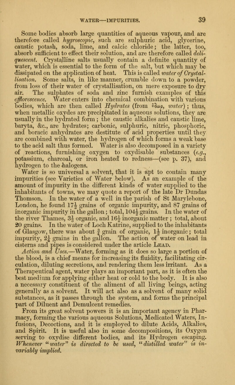 Some bodies absorb large quantities of aqueous vapour, and are therefore called hygroscopic^ such are sulphuric acid, glycerine, caustic potash, soda, lime, and calcic chloride; the latter, too, absorb sufficient to effect their solution, and are therefore called deli- quescent. Crysta-lline salts usually contain a definite quantity of water, which is essential to the form of the salt, but which may be dissipated on the application of heat. This is called water of Crystal- lisation. Some salts, in like manner^ crumble down to a powder, from loss of their water of crystallisation, on mere exposure to dry air. The sulphates of soda and zinc furnish examples of this efflorescence. Water enters into chemical combination with various bodies, which are then called Hydrates (from '^Ic^p^ ivater); thus, when metallic oxydes are precipitated in aqueous solutions, they are usually in the hydrated form; the caustic alkalies and caustic lime, baryta, &c., are hydrates; carbonic, sulphuric, nitric, phosphoric, and boracic anhydrates are destitute of acid properties until they are combined with water, the hydrogen of which forms a weak base to the acid salt t<hus formed. Water is also decomposed in a variety of reactions, furnishing oxygen to oxydisable substances (e.^., potassium, charcoal, or iron heated to redness—(see p. 37), and hydrogen to the -halogens. Water is so universal a solvent, that it is apt to contain many impurities (see Varieties of Water below). As an example of the amount of impurity in the different kinds of water supplied to the inhabitants of towns, we may quote a report of the late Dr Dundas Thomson. In the water of a well in the parish of St Marylebone, London, he found 17^ grains of organic impurity, and 87 grains of inorganic impurity in the gallon; total, 104|^ grains. In the water of the river Thames, 3|^ organic, and 16^ inorganic matter ; total, about 20 grains. In the water of Loch Katrine, supplied to the inlial3itants of Glasgow, there was about | grain of organic, 1^ inorganic; total impurity, 2J grains in the gallon. The action of water on lead in cisterns and pipes is considered under the article Lead. Action and Uses.—Water, forming as it does so large a portion of the blood, is a chief means for increasing its fluidity, facilitating cir- culation, diluting secretions, and rendering them less irritant. As a Therapeutical agent, water plays an important part, as it is often the best medium for applying either heat or cold to the body. It is also a necessary constituent of the aliment of all living beings, acting generally as a solvent. It will act also as a solvent of many solid substances, as it passes through the system, and forms the principal part of Diluent and Demulcent remedies. From its great solvent powers it is an important agency in Phar- macy, forming the various aqueous Solutions, Medicated Waters, In- fusions, Decoctions, and it is emplo^^ed to dilute Acids, Alkalies, and Spirit. It is useful also in some decompositions, its Oxygen serving to oxydise different bodies, and its Hydrogen escaping. Whenever tm^er is directed to he used, '^distilled water'' is in- variably implied.