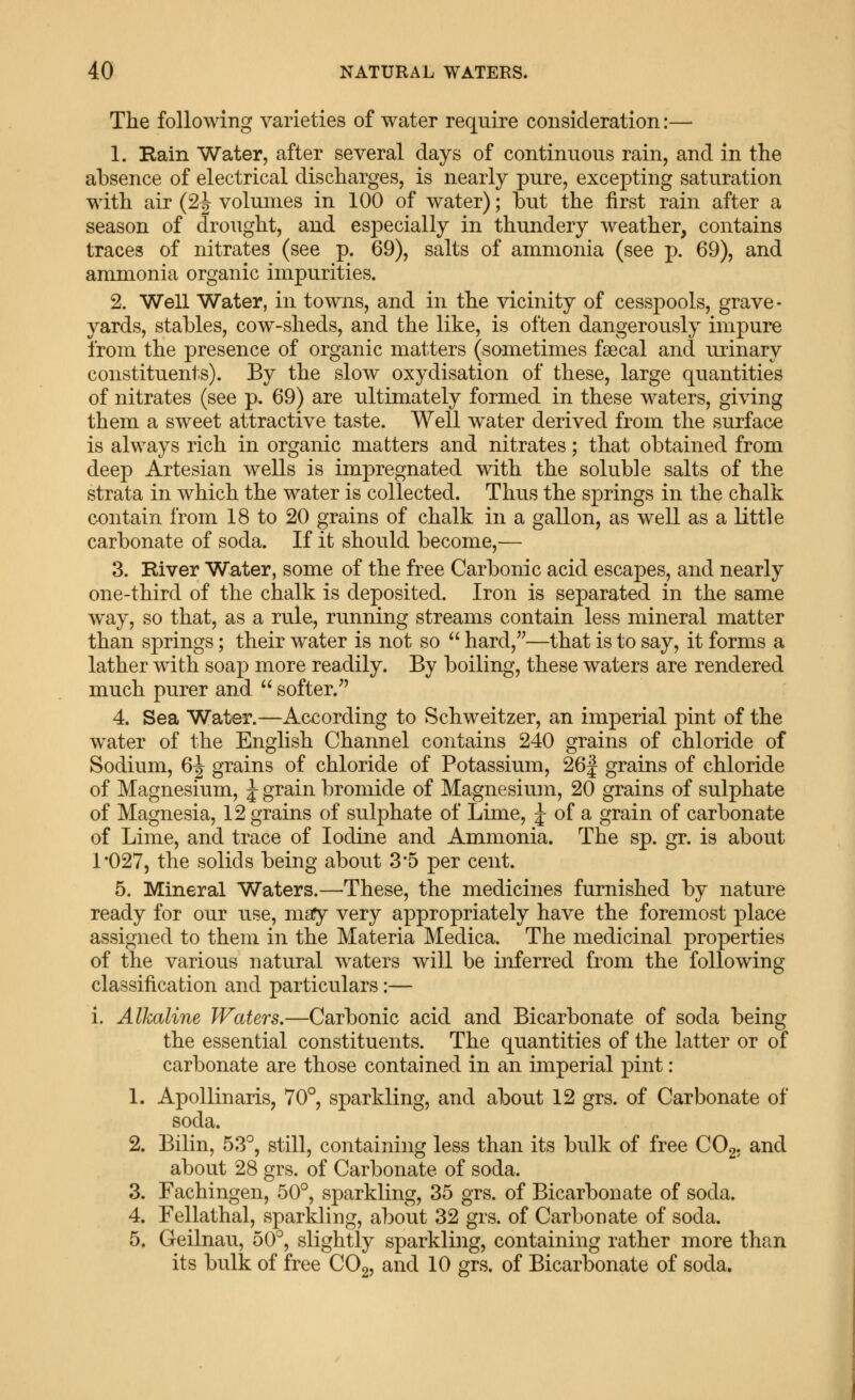 The following varieties of water require consideration:— 1. Rain Water, after several days of continuous rain, and in the absence of electrical discharges, is nearly pure, excepting saturation with air (2J volumes in 100 of water); but the first rain after a season of drought, and especially in thundery weather, contains traces of nitrates (see p. 69), salts of ammonia (see p. 69), and ammonia organic impurities. 2. Well Water, in towns, and in the vicinity of cesspools, grave- yards, stables, cow-sheds, and the like, is often dangerously impure from the presence of organic matters (sometimes faecal and urinary constituents). By the slow oxydisation of these, large quantities of nitrates (see p, 69) are ultimately formed in these waters, gi^^ing them a sweet attractive taste. Well water derived from the surface is always rich in organic matters and nitrates; that obtained from deep Artesian wells is impregnated with the soluble salts of the strata in which the water is collected. Thus the springs in the chalk contain from 18 to 20 grains of chalk in a gallon, as well as a little carbonate of soda. If it should become,— 3. River Water, some of the free Carbonic acid escapes, and nearly one-third of the chalk is deposited. Iron is separated in the same way, so that, as a rule, running streams contain less mineral matter than springs; their water is not so  hard,—that is to say, it forms a lather with soap more readily. By boiling, these waters are rendered much purer and  softer.^' 4. Sea Water.—According to Schweitzer, an imperial pint of the water of the English Channel contains 240 grains of chloride of Sodium, 6^ grains of chloride of Potassium, 26| grains of chloride of Magnesium, J grain bromide of Magnesium, 20 grains of sulphate of Magnesia, 12 grains of sulphate of Lime, J of a grain of carbonate of Lime, and trace of Iodine and Ammonia. The sp. gr. is about 1*027, the solids being about 3*5 per cent. 5. Mineral Waters.—These, the medicines furnished by nature ready for our use, msPy very appropriately have the foremost place assigned to them in the Materia Medica. The medicinal properties of the various natural waters will be inferred from the following classification and particulars:— i. Alkaline Waters.—Carbonic acid and Bicarbonate of soda being the essential constituents. The quantities of the latter or of carbonate are those contained in an imperial pint: 1. Apollinaris, 70°, sparkling, and about 12 grs. of Carbonate of soda. 2. Bilin, 5.3^, still, containing less than its bulk of free COg. and about 28 grs. of Carbonate of soda. 3. Fachingen, 50°, sparkling, 35 grs. of Bicarbonate of soda. 4. Fellathal, sparkling, about 32 grs. of Carbonate of soda. 5. Geilnau, 50°, slightly sparkling, containing rather more than its bulk of free COg, and 10 grs. of Bicarbonate of soda.