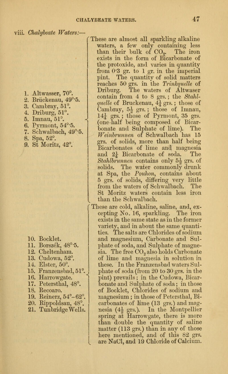 viii. Chalybeate Waters :- 1. Altwasser, 70°. 2. Briickenau, 49°-5. 3. Cambray, 51°. 4. Driburg, 51°. 5. Imnau, 51°. 6. Pyrmont, 54°-5. 7. Schwalbach, 49°-5. 8. Spa, 52°. 9. St Moritz, 42°. 10. Booklet. 11. Borszek, 48°'5. 12. Cbeltenbam. 13. Cndowa, 52°. 14. Elster, 50°. 15. Franzensbadj 51°. 16. HaiTowgate. 17. Petersthal, 48°. 18. Eecoaro. 19. Eeinerz, 54°-62°. 20. Eippoldsau, 48°. 21. Tunbridge Wells, ' These are almost all sparkling alkaline waters, a few only containing less than their bulk of COg. The iron exists in the form of Bicarbonate of the protoxide, aiid varies in quantity from 0*3 gr. to 1 gT. in the imperial pint. The quantity of solid matters reaches 50 grs. in the Trinkquelle of Driburg. The waters of Altwaser contain from 4 to 8 grs.; the Stahl- guelle of Bruckenau, 4J grs.; those of Cambray, 6^ grs.; those of Imnau, 14j grs.; those of Pyrmont, 35 grs. (one-half being composed of Bicar- bonate and Sulphate of lime). The Weinhrunnen of Schwalbach has 15 grs. of solids, more than half being Bicarbonates of lime and magnesia and 2J Bicarbonate of soda. The Stahlbrunnen contains only 5^ grs. of solids. The water commonly drunk at Spa, the Pouhon, contains about 5 grs. of solids, differing very little from the waters of Schwalbach. The St Moritz waters contain less iron than the Schwalbach. These are cold, alkaline, saline, and, ex- cepting No. 16, sparkling. The iron exists in the same state as in the former variety, and in about the same quanti- ties. The salts are Chlorides of sodium and magnesium. Carbonate and Sul- phate of soda, and Sulphate of magne- sia. The free COg also holds Carbonate of lime and magnesia in solution in these. In the Franzensbad waters Sul- phate of soda (from 20 to 30 grs. in the pint) prevails; in the Cudowa, Bicar- bonate and Sulphate of soda; in those of Bocklet, Chlorides of sodium and magnesium; in those of Petersthal, Bi- carbonates of lime (13 grs.) and mag- nesia (4^ grs.). In the Montpellier spring at Harrowgate, there is more than double the quantity of saline matter (113 grs.) than in any of those here mentioned, and of this 82 grs. are NaCl, and 19 Chloride of Calcium.