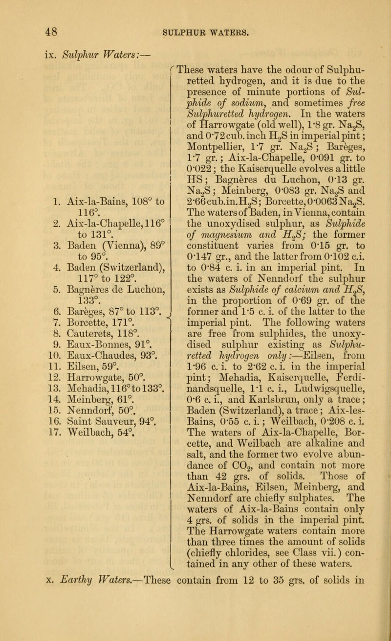 ix. Sulphur Waters:— These waters have the odour of Sulphu- retted hydrogen, and it is due to the presence of minute portions of Sul- phide of sodium, and sometimes free Sulphuretted hydrogen. In the waters of Harrowgate (old well), 1*8 gr. NagS, and 0'72 cul). inch HgS in imperial pint; Montpellier, 1*7 gr. NagS ; Bareges, 1-7 gr.; Aix-la-Chapelle, 0-091 gr. to 0*022; the Kaiserquelle evolves a little HS; Bagneres du Luchon, ()'13 gr. NagS; Meinberg, 0*083 gr. NagS and 2-66cub.in.H2S; Borcette, 0*0063NajS. The waters of Baden, in Vienna, contain the unoxydised sulphur, as Sulphide of magnesium and H2S; the former constituent varies from 0*15 gr. to 0*147 gr., and the latter from 0-102 c.i. to 0-84 c. i. in an imperial pint. In the waters of Nenndorf the sulphur exists as Sulphide of calcium and iZg'^? in the proportion of 0-69 gr. of the former and 1-5 c. i. of the latter to the imperial pint. The following waters are free from sulphides, the unoxy- dised sulphur existing as Sulphu- retted hydrogen only:—Eilsen, from 1*96 c.i. to 2*62 c.i. in the imperial pint; Mehadia, Kaiserquelle, Ferdi- nandsquelle, 1*1 c. i., LudwigsqueUe, 0*6 c. i., and Karlsbrun, only a trace; Baden (Switzerland), a trace; Aix-les- Bains, 0*55 c. i.; Weilbach, 0*208 c. i. The waters of Aix-la-Chapelle, Bor- cette, and Weilbach are alkaline and salt, and the former two evolve abun- dance of CO2, and contain not more than 42 grs. of solids. Those of Aix-la-Bains, Eilsen, Meinberg, and Nenndorf are chiefly sulphates. The waters of Aix-la-Bains contain only 4 grs. of solids in the imperial pint. The Harrowgate waters contain more than three times the amount of solids (chiefly chlorides, see Class vii.) con- tained in any other of these waters. x. Earthy Waters.—These contain from 12 to 35 grs. of solids in 1. Aix-la-Bains, 108^ to 116^. 2. Aix-la-Chapelle, 116° ' to 131°. 3. Baden (Vienna), 89° to 95°. 4. Baden (Switzerland), 117° to 122°. 5. Bagneres de Luchon, 133°. 6. Bareges, 87° to 113°. 7. Borcette, 171°. 8. Cauterets, 118°. 9. Eaux-Bonnes, 91°. 10. Eaux-Chaudes, 93°. 11. Eilsen, 59°. 12. Harrowgate, 50°. 13. Mehadia, 116° to 133°. 14 Meinberg, 61°. 15. Nenndorf, 50°. 16. Saint Sauveur, 94°. 17. Weilbach, 54°. 1 M