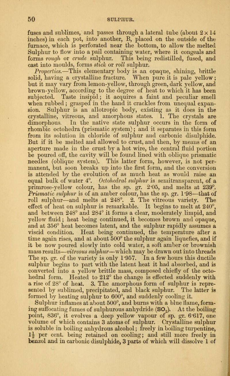 fuses and sublimes, and passes through a lateral tube (about 2 x 14 inches) in each pot, into another, B, placed on the outside of the furnace, which is perforated near the bottom, to allow the melted Sulphur to How into a pail containing water, where it congeals and forms rough or crude sulphur. This being redistilled, fused, and cast into moulds, forms stick or roll sulphur. Properties.—This elementary body is an opaque, shining, brittle solid, having a crystalline fracture. When pure it is pale yellow; but it may vary from lemon-yellow, through green, dark yellow, and brown-yellow, according to the degree of heat to which it has been subjected. Taste insipid; it acquires a faint and peculiar smell when rubbed; grasped in the hand it crackles from unequal expan- sion. Sulphur is an allotropic body, existing as it does in the crystalline, vitreous, and amorphous states. 1. The crystals are dimorphous. In the native state sulphur occurs in the form of rhombic octohedra (prismatic system); and it separates in this form from its solution in chloride of sulphur and carbonic disulphide. But if it be melted and allowed to crust, and then, by means of an aperture made in the crust by a hot wire, the central fluid portion be poured off, the cavity will be found lined with oblique prismatic needles (oblique system). This latter form, however, is not per- manent, but soon breaks up into the first form, and the conversion is attended by the evolution of as much heat as would raise an equal bulk of water 4°. Octohedral sulphur is semitransparent, of a primrose-yellow colour, has the sp. gr. 2*05, and melts at 239°. Prismatic sulphur is of an amber colour, has the sp. gr. 1*98—that of roll sulphur—and melts at 248°. 2. The vitreous variety. The effect of heat on sulphur is remarkable. It begins to melt at 240°, and iDetween 248° and 284° it forms a clear, moderately limpid, and yellow fluid; heat being continued, it becomes brown and opaque, and at 356° heat becomes latent, and the sulphur rapidly assumes a viscid condition. Heat being continued, the temperature after a time again rises, and at about 500° the sulphur again liquefies, and if it be now poured slowly into cold water, a soft amber or brownish mass results—vitreous sulphur—which may be drawn out into threads The sp. gr. of the variety is only 1'957. In a few hours this ductile sulphur begins to part with the latent heat it had absorbed, and is converted into a yellow brittle mass, composed chiefly of the octo- hedral form. Heated to 212° the change is effected suddenly with a rise of 28° of heat. 3. The amorphous form of sulphur is repre- sented by sublimed, precipitated, and black sulphur. The latter is formed by heating sulphur to 600°, and suddenly cooling it. Sulphur inflames at about 500°, and burns with a blue flame, form- ing suffocating fumes of sulphurous anhydride (SO2). At the boiling point, 836°, it evolves a deep yellow vapour of sp. gr. 6*617, one volimie of which contains 3 atoms of sulphur. Crystalline sulphur is soluble in boiling anhydrous alcohol; freely in boiling tiu^pentine, 1-| per cent, being retained on cooling; and still more freely in benzol and in carbonic disulphide, 3 parts of which will dissolve 1 of