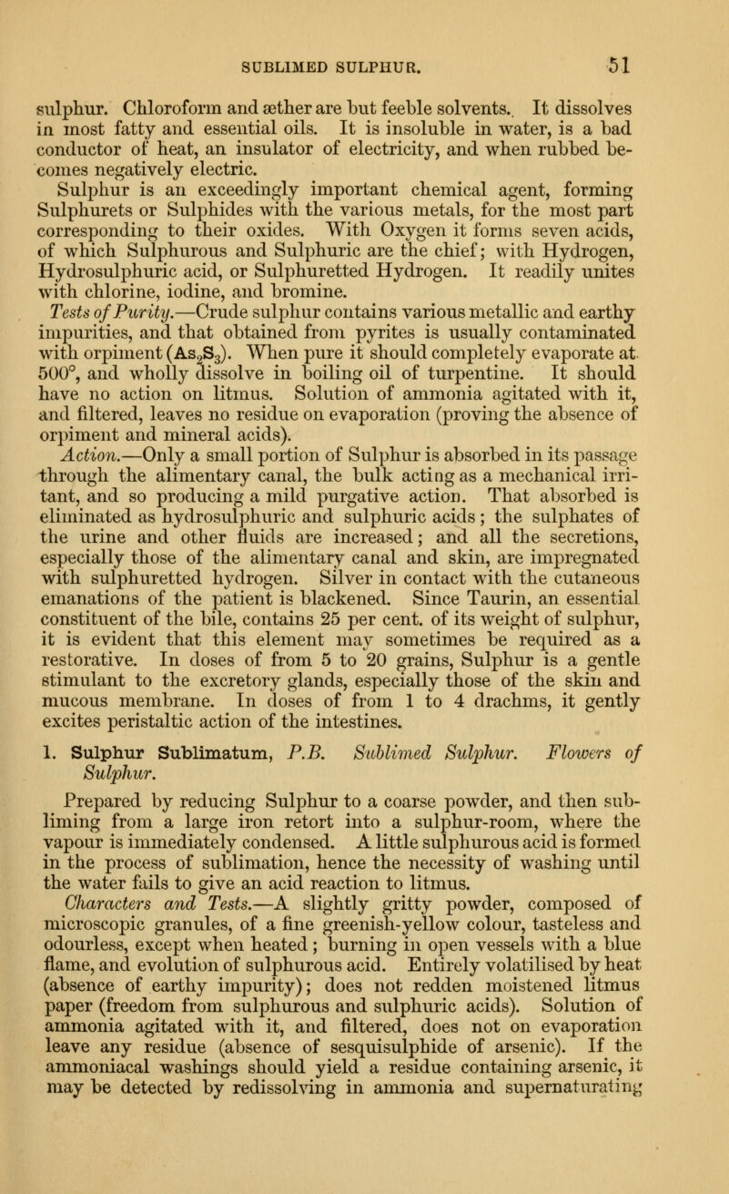siilpliur. Chloroform and aether are but feeble solvents.. It dissolves in most fatty and essential oils. It is insoluble in water, is a bad conductor of heat, an insulator of electricity, and when rubbed be- comes negatively electric. Sulphur is an exceedingly important chemical agent, forming Sulphurets or Sulphides with the various metals, for the most part corresponding to their oxides. With Oxygen it forms seven acids, of which Sulphurous and Sulphuric are the chief; with Hydrogen, Hydi'osulphuric acid, or Sulphuretted Hydrogen. It readily unites with chlorine, iodine, and bromine. Tests of Purity.—Crude sulphur contains various metallic and earthy impurities, and that obtained from pyrites is usually contaminated with orpiment (ASgSg). When pure it should completely evaporate at 500°, and wholly dissolve in boiling oil of turpentine. It should have no action on litmus. Solution of ammonia agitated with it, and filtered, leaves no residue on evaporation (proving the absence of orpiment and mineral acids). Action.—Only a small portion of Sulphur is absorbed in its passage through the alimentary canal, the bulk actiagas a mechanical irri- tant, and so producing a mild purgative action. That absorbed is eliminated as hydrosulphuric and sulphuric acids; the sulphates of the urine and other fluids are increased; and all the secretions, especially those of the alimentary canal and skin, are impregnated with sulphuretted hydrogen. Silver in contact with the cutaneous emanations of the patient is blackened. Since Taurin, an essential constituent of the bile, contains 25 per cent, of its weight of sulphur, it is evident that this element may sometimes be required as a restorative. In doses of from 5 to 20 grains. Sulphur is a gentle stimulant to the excretory glands, especially those of the skin and mucous membrane. In doses of from 1 to 4 drachms, it gently excites peristaltic action of the intestines. 1. Sulphur Sublimatum, P.B. Sublimed Sulphur. Flowers of Sulphur. Prepared by reducing Sulphur to a coarse powder, and then sub- liming from a large iron retort into a sulphur-room, where the vapour is immediately condensed. A little sulphurous acid is formed in the process of sublimation, hence the necessity of washing until the water fails to give an acid reaction to litmus. Characters and Tests.—A slightly gritty powder, composed of microscopic granules, of a fine greenish-yellow colour, tasteless and odourless, except when heated; burning in open vessels with a blue flame, and evolution of sulphurous acid. Entirely volatilised by heat (absence of earthy impurity); does not redden moistened litmus paper (freedom from sulphurous and sulphuric acids). Solution of ammonia agitated with it, and filtered, does not on evaporation leave any residue (absence of sesquisulphide of arsenic). If the ammoniacal washings should yield a residue containing arsenic, it may be detected by redissohdng in ammonia and supernaturating