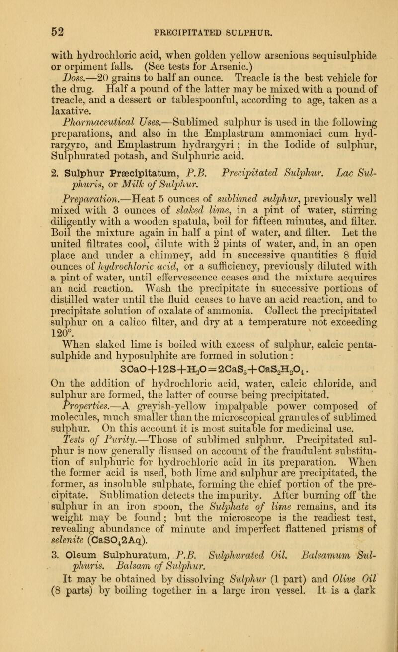 with hydro chloric acid, when golden yellow arsenious sequisulphide or orpiment falls. (See tests for Arsenic.) Dose.—20 grains to half an ounce. Treacle is the best vehicle for the drug. Half a pound of the latter may be mixed with a pound of treacle, and a dessert or table spoonful, according to age, taken as a laxative. Pharmaceutical Uses.—Sublimed sulphur is used in the following preparations, and also in the Emplastrum ammoniaci cum hyd- rargyro, and Emplastrum hydrargyri; in the Iodide of sulphur, Sulphurated potash, and Sulphuric acid. 2. Sulphur Praecipitatum, P.B. Precipitated Sulphur, Lac Sul- phuris, or Milk of Sulphur, Preparation.—Heat 5 ounces of sublimed sulphur, previously well mixed with 3 ounces of slaked lime, in a pint of wat^r, stirring diligently with a wooden spatula, boil for fifteen minutes, and filter. Boil the mixture again in half a pint of water, and filter. Let the united filtrates cool, dilute with 2 pints of water, and, in an open place and under a chimney, add in successive quantities 8 fluid ounces of hydrochloric acid, or a sufficiency, previously diluted with a pint of water, until effervescence ceases and the mixture acquires an acid reaction. Wash the precipitate in successive portions of distilled water until the fluid ceases to have an acid reaction, and to precipitate solution of oxalate of ammonia. Collect the precipitated sulphur on a calico filter, and dry at a temperature not exceeding 120°. When slaked liine is boiled with excess of sulphur, ealcic penta- sulphide and hyposulphite are formed in solution: 30a0+12S+H2O = 2CaS5+CaS2H204. On the addition of hydrochloric acid, water, calcic chloride, and sulphur are formed, the latter of course being precipitated. Properties.—A greyish-yellow impalpable power composed of molecules, much smaller than the microscopical granules of subhmed sulphur. On this account it is most suitable for medicinal use. Tests of Purity.—Those of sublimed sulphur. Precipitated sul- phur is now generally disused on account of the fraudulent substitu- tion of sulphuric for hydrochloric acid in its preparation. When the former acid is used, both lime and sulphur are precipitated, the former, as insoluble sulphate, forming the chief portion of the pre- cipitate. Sublimation detects the impurity. After burning oif the sulphur in an iron spoon, the Sulphate of lime remains, and its weight may be found; but the microscope is the readiest test, revealing abundance of minute and imperfect flattened j)risms of selenite (CaS042Aq). 3. Oleum Sulphuratum, P.B. Sulphurated Oil. Balsamum Sul- phuris. Balsam of Sulphur. It may be obtained by dissolving Sulphur (1 part) and Olive Oil (8 parts) by boiling together in a large iron vessel. It is a dark