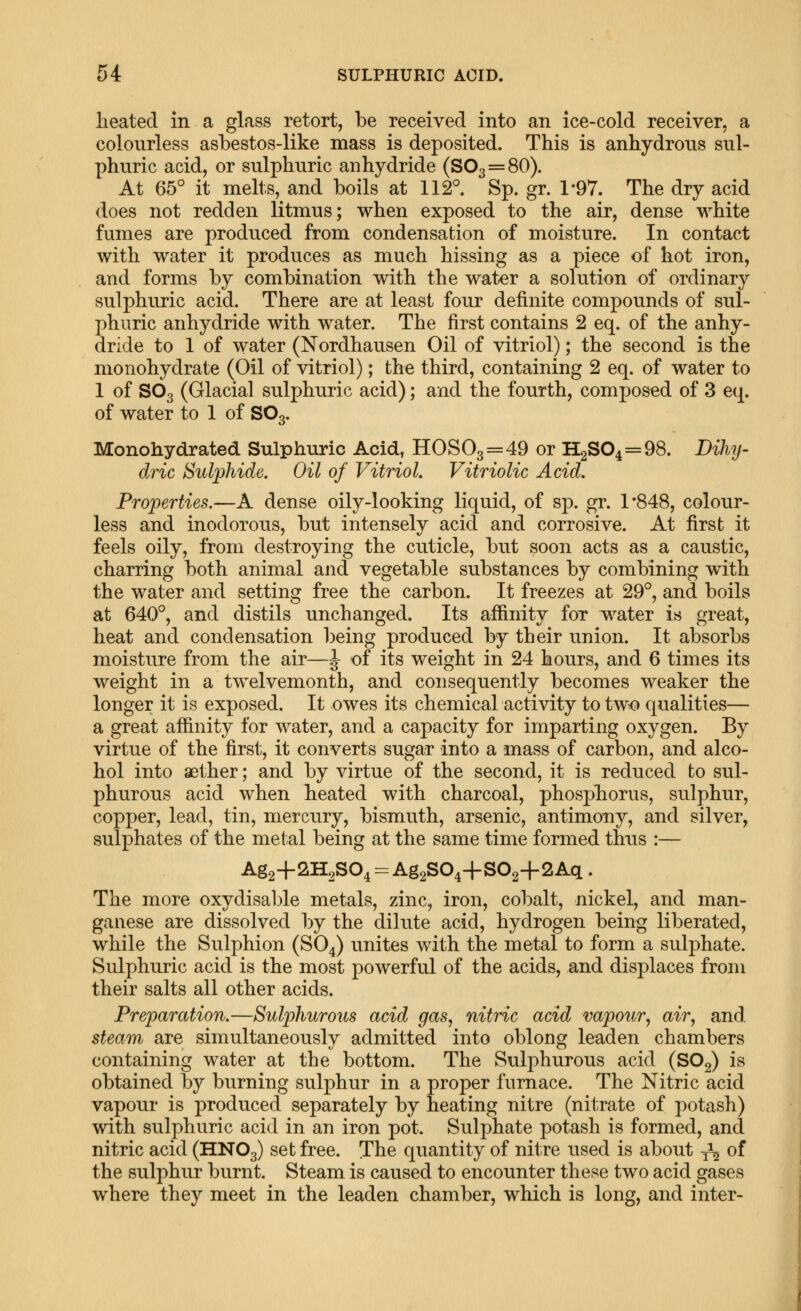 heated in a glass retort, be received into an ice-cold receiver, a colourless asbestos-like mass is deposited. This is anhydrous sul- phuric acid, or sulphuric anhydride (803 = 80). At 65° it melts, and boils at 112°. Sp. gr. 1-97. The dry acid does not redden litmus; when exposed to the air, dense white fumes are produced from condensation of moisture. In contact with water it produces as much hissing as a piece of hot iron, and forms by combination with the water a solution of ordinary sulphuric acid. There are at least four definite compounds of sul- phuric anhydride with water. The first contains 2 eq. of the anhy- dride to 1 of water (Nordhausen Oil of vitriol); the second is the monohydrate (Oil of vitriol); the third, containing 2 eq. of water to 1 of SO3 (Glacial sulphuric acid); and the fourth, composed of 3 eq. of water to 1 of SO3. Monohydrated Sulphuric Acid, HOS03 = 49 or £[2804 = 98. Dihy- dric Sulphide. Oil of Vitriol. Vitriolic Acid. Properties.—A dense oily-looking liquid, of sp. gr. 1*848, colour- less and inodorous, but intensely acid and corrosive. At first it feels oily, from destroying the cuticle, but soon acts as a caustic, charring both animal and vegetable substances by combining with the water and setting free the carbon. It freezes at 29°, and boils at 640°, and distils unchanged. Its affinity for water is great, heat and condensation being produced by their union. It absorbs moisture from the air—J of its weight in 24 hours, and 6 times its weight in a twelvemonth, and consequently becomes weaker the longer it is exposed. It owes its chemical activity to two qualities— a great affinity for water, and a capacity for imparting oxygen. By virtue of the first, it converts sugar into a mass of carbon, and alco- hol into aether; and by virtue of the second, it is reduced to sul- phurous acid when heated with charcoal, phosphorus, sulphur, copper, lead, tin, mercury, bismuth, arsenic, antimony, and silver, sulphates of the metal being at the same time formed thus :— Ag2+2H2804 = Ag2S04+802-f 2Aq . The more oxydisable metals, zinc, iron, cobalt, nickel, and man- ganese are dissolved by the dilute acid, hydrogen being liberated, while the Sulphion (SO4) unites with the metal to form a sulphate. Sulphuric acid is the most powerful of the acids, and displaces from their salts all other acids. Preparation.—Sulphurous acid gas, nitric acid vapour, air, and steam are simultaneously admitted into oblong leaden chambers containing water at the bottom. The Sulj^hurous acid (8O2) is obtained by burning sulphur in a proper furnace. The Nitric acid vapour is produced separately by heating nitre (nitrate of potash) with sulphuric acid in an iron pot. Sulphate potash is formed, and nitric acid (HNO3) set free. The quantity of nitre used is about -^-^ of the sulphur burnt. Steam is caused to encounter these two acid gases where they meet in the leaden chamber, which is long, and inter-