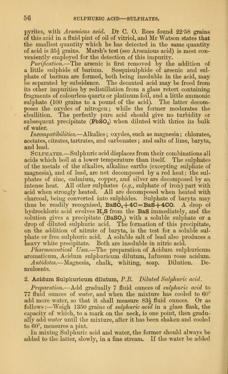 pyrites, with. Arsenious acid. Dr C. 0. Eees found 22*58 grains of this acid in a fluid pint of oil of vitriol, and Mr Watson states that the smallest quantity which he has detected in the same, quantity of acid is 35^ grains. Marsh's test (see Arsenious acid) is most con- veniently employed for the detection of this impurity. Purification.—The arsenic is first removed by the addition of a little sulphide of barium. Sesquisulphide of arsenic and sul- phate of barium are formed, both being insoluble in the acid, may l3e separated by subsidence. The decanted acid may be freed from its other impurities by redistillation from a glass retort containing fragments of colourless quartz or platinum foil, and a little ammonic sulphate (100 grains to a pound of the acid). The latter decom- poses the oxydes of nitrogen; while the former moderates the ebullition. The perfectly pure acid should give no turbidity or subsequent precipitate (PbS04) when diluted with thrice its bulk of water. Incompatibilities.—Alkalies; oxydes, such as magnesia; chlorates, acetates, citrates, tartrates, and carbonates; and salts of lime, baryta, and lead. Sulphates.—Sulphuric acid displaces from their combinations all acids which boil at a lower temperature than itself. The sulphates of the metals of the alkalies, alkaline earths (excepting sulphate of magnesia), and of lead, are not decomposed by a red heat: the sul- phates of zinc, cadmium, copper, and silver are decomposed by an intense heat. All other sulphates (e.g., sulphate of iron) part with acid when strongly heated. All are decomposed when heated with charcoal, being converted into sulphides. Sulphate of baryta may thus be readily recognised, BaS04+4C=BaS+4CO. A drop of hydrochloric acid evolves H2S from the BaS immediately, and the solution gives a precipitate (BaSO^) with a soluble sulphate or a drop of diluted sulphuric acid. The formation of this precipitate, on the addition of nitrate of baryta, is the test for a soluble sul- phate or free sulphuric acid. A soluble salt of lead also produces a heavy white precipitate. Both are insoluble in nitric acid. Pharmaceutical Uses.—The preparation of Acidum suljDhuricum aromaticum, Acidum sulphuricum dilutum, Infusum rosaa acidum. Antidotes.—Magnesia, chalk, w^hiting, soap. Dilution. De- mulcents. 2. Acidum Sulphuricum dilutum, P.B. Diluted Sulphuric acid. Preparation.—Add gradually 7 fluid ounces of sulphuric acid to 77 fluid ounces of water, and when the mixture has cooled to 60^ add more water, so that it shall measure 83j fluid ounces. Or as follows:—Weigh 1350 grains of sulphuric acid in a glass flask, the capacity of which, to a mark on the neck, is one point, then gradu- ally add water until the mixture, after it has been shaken and cooled to 60°, measures a pint. In mixing Sulphuric acid and water, the former should always be added to the latter, slowly, in a fine stream. If the water be added