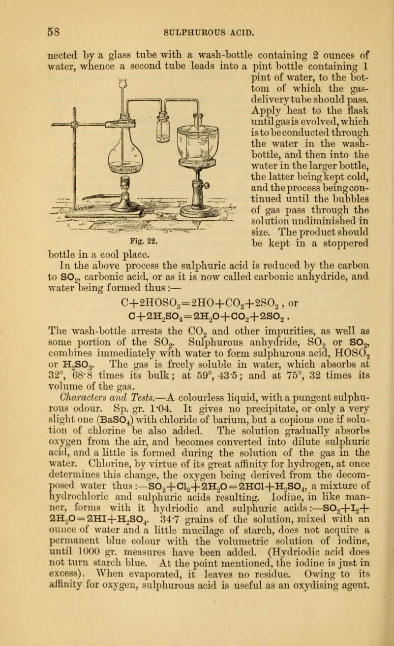 nected by a glass tube with a wash-bottle containing 2 ounces of water, whence a second tube leads into a pint bottle containing 1 pint of water, to the bot- tom of which the gas- delivery tube should pass. Apply heat to the flask until gas is evolved, which is to be conducted through the water in the wash- bottle, and then into the water in the larger bottle, the latter being kept cold, and the process being con- tinued until the bubbles of gas pass through the solution undiminished in size. The product should ^^s- 22. be kept in a stoppered bottle in a cool place. In the above process the sulphuric acid is reduced by the carbon to SO2, carbonic acid, or as it is now called carbonic anhydride, and water being formed thus :— C-f 2HOS03=2HO+C02+2S02, or C+2HoS04 = 2H20+C02+2S02 . The wash-bottle arrests the CO2 and other impurities, as well as some portion of the SO2. Sulphurous anhydride, SOg or SO2, combines immediately with water to form sulphurous acid, HOSOg or H2SO3. The gas is freely soluble in water, which absorbs at 32°, 68-8 times its bulk; at 59°, 43'5; and at 75°, 32 times its volume of the gas. Characters and Tests.—A colourless liquid, with a pungent sulphu- rous odour. Sp. gr. 1 -04. It gives no precipitate, or only a very slight one (BaS04) with chloride of barium, but a copious one if solu- tion of chlorine be also added. The solution gradually absorbs oxygen from the air, and becomes converted into dilute sulphuric acid, and a little is formed during the solution of the gas in the water. Chlorine, by virtue of its great affinity for hydrogen, at once determines this change, the oxygen being derived from the decom- posed water thus :—S02+Cl2+2H20 = 2HCl+H2S04, a mixture of hydrochloric and sulphuric acids resulting. Iodine, in like man- ner, forms with it hydriodic and sulphuric acids:—SO2+I2+ 2H2O = 2HI+H2SO4. 34*7 grains of the solution, mixed with an ounce of water and a little mucilage of starch, does not acquire a permanent blue colour with the volumetric solution of iodine, until 1000 gr. measures have been added. (Hydriodic acid does not turn starch blue. At the point mentioned, the iodine is just in excess). When evaporated, it leaves no residue. Owing to its affinity for oxygen, sulphurous acid is useful as an oxydising agent. J