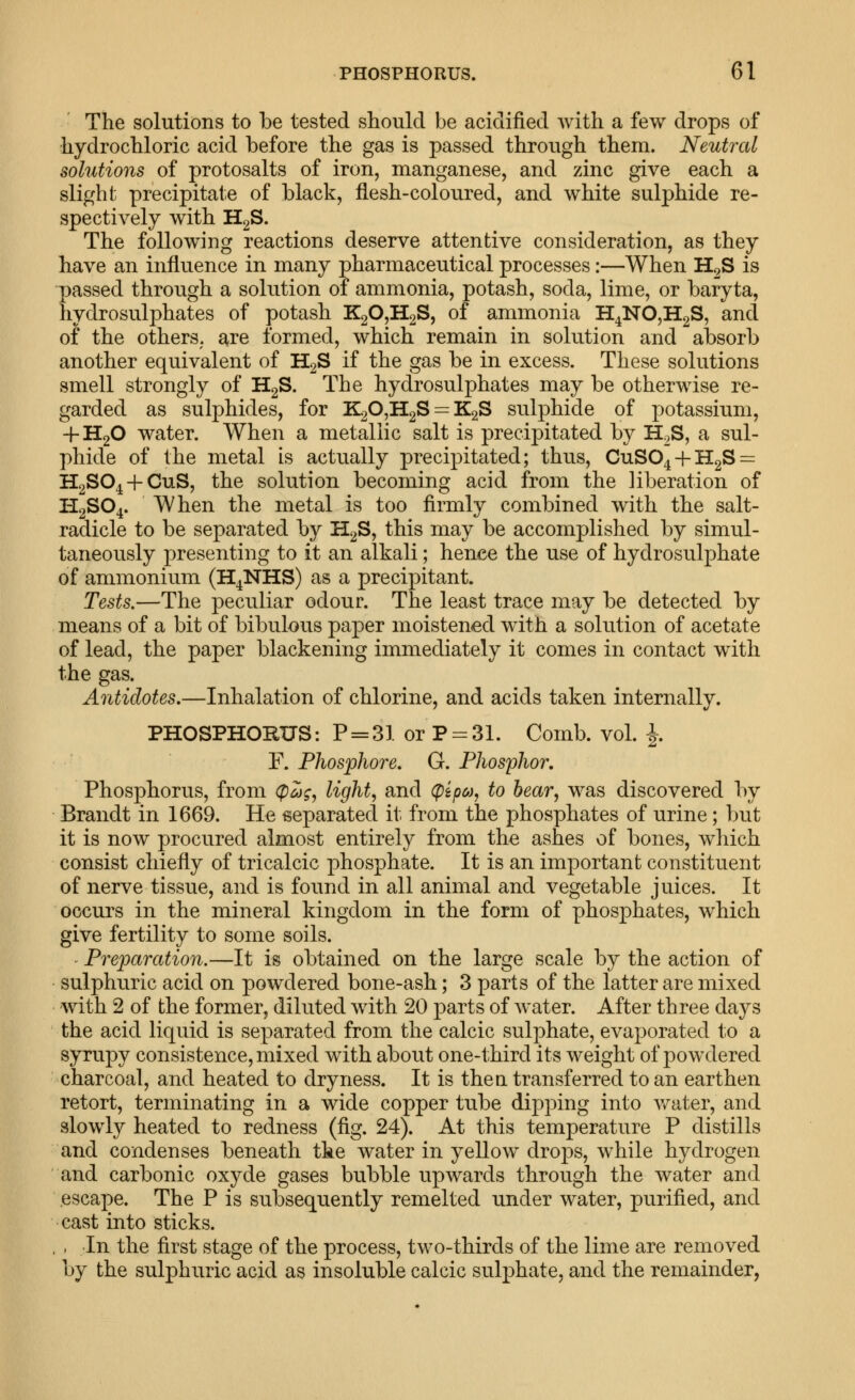 The solutions to be tested should be acidified with a few drops of hydrochloric acid before the gas is passed through them. Neutral solutions of protosalts of iron, manganese, and zinc give each a slight precipitate of black, flesh-coloured, and white sulphide re- spectively with HgS. The following reactions deserve attentive consideration, as they have an influence in many pharmaceutical processes:—When H2S is passed through a solution of ammonia, potash, soda, lime, or baryta, hydrosulphates of potash K20,H2S, of ammonia H^NOjHgS, and of the others, are formed, which remain in solution and absorb another equivalent of H2S if the gas be in excess. These solutions smell strongly of H2S. The hydrosulphates may be otherwise re- garded as sulphides, for K20,H2S = K2S sulphide of potassium, -f-HgO water. When a metallic salt is precipitated by H^S, a sul- phide of the metal is actually precipitated; thus, CuS04-hH2S = H2S0^-f-CuS, the solution becoming acid from the liberation of I-I2SO4. When the metal is too firmly combined with the salt- radicle to be separated by H2S, this may be accomplished by simul- taneously presenting to it an alkali; hence the use of hydrosulphate of ammonium (H^NHS) as a precipitant. Tests.—The peculiar odour. The least trace may be detected by means of a bit of bibulous paper moistened with a solution of acetate of lead, the paper blackening immediately it comes in contact with the gas. Antidotes.—Inhalation of chlorine, and acids taken internally. PHOSPHORUS: P = 31 or P-:31. Comb. vol. |. F. Phosphore. G. Phosphor, Phosphorus, from (pojg, light^ and (pep&u to bear, was discovered by Brandt in 1669. He separated it from the phosphates of urine; but it is now procured almost entirely from the ashes of bones, which consist chiefly of tricalcic phosphate. It is an important constituent of nerve tissue, and is found in all animal and vegetable juices. It occurs in the mineral kingdom in the form of phosphates, which give fertility to some soils. Preparation.—It is obtained on the large scale by the action of sulphuric acid on powdered bone-ash; 3 parts of the latter are mixed with 2 of the former, diluted with 20 parts of water. After three days the acid liquid is separated from the calcic sulphate, evaporated to a syrupy consistence, mixed with about one-third its weight of powdered charcoal, and heated to dryness. It is then transferred to an earthen retort, terminating in a wide copper tube dipping into v/ater, and slowly heated to redness (fig. 24). At this temperature P distills and condenses beneath the water in yellow drops, while hydrogen and carbonic oxyde gases bubble upwards through the water and .escape. The P is subsequently remelted under water, purified, and cast into sticks. , - In the first stage of the process, two-thirds of the lime are removed by the sulphuric acid as insoluble calcic sulphate, and the remainder,