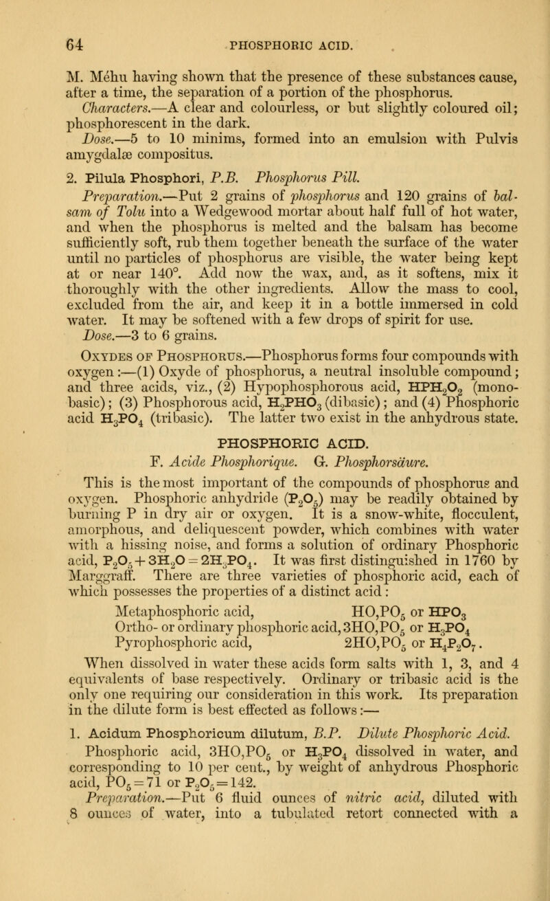 M. Mehu having shown that the presence of these substances cause, after a time, the separation of a portion of the phosphorus. Characters.—A clear and colourless, or but slightly coloured oil; phosphorescent in the dark. Dose,—5 to 10 minims, formed into an emulsion with Pulvis amygdalae compositus. 2. Pilula Phosphori, P.B. Phosphorus Pill Preparation.—Put 2 grains of phosphorus and 120 grains of bal- sam of Tolu into a Wedgewood mortar about half full of hot water, and when the phosphorus is melted and the balsam has become sufficiently soft, rub them together beneath the surface of the water until no particles of phosphorus are visible, the water being kept at or near 140^. Add now the wax, and, as it softens, mix it thoroughly with the other ingredients. Allow the mass to cool, excluded from the air, and keep it in a bottle immersed in cold water. It may be softened with a few drops of spirit for use. Dose.—3 to 6 grains. OxYDES OF Phosphorus.—Phosphorus forms four compounds with oxygen:—(1) Oxyde of phosphorus, a neutral insoluble compound; and three acids, viz., (2) Hypophosphorous acid, HPHgOg (mono- basic); (3) Phosphorous acid, H2PHO3 (dibasic); and (4) Phosphoric acid H3PO4 (tri basic). The latter two exist in the anhydrous state. PHOSPHORIC ACID. F. Acide Phosphorique. G. Phosphorsaure. This is the most important of the compounds of phosphorus and oxygen. Phosphoric anhydride (PgO^) may be readily obtained by burning P in dry air or oxygen. It is a snow-white, flocculent, amorphous, and deliquescent powder, which combines with water with a hissing noise, and forms a solution of ordinary Phosphoric acid, P20. + 3H20 = 2H3P04. It was first distinguished in 1760 by Marggraff. There are three varieties of phosphoric acid, each of which possesses the properties of a distinct acid : Metaphosphoric acid, H0,P05 ^^ ^^^3 Ortho- or ordinary phosphoric acid,3HO,P05 or H3PO4 Pyrophosphoric acid, 2HO,P05 or H^PgO^. When dissolved in water these acids form salts with 1, 3, and 4 equivalents of base respectively. Ordinary or tribasic acid is the only one requiring our consideration in this work. Its preparation in the dilute form is best effected as follows:— 1. Acidum Phosphoricum dilutum, B.P. Dilute Phosphoric Acid. Phosphoric acid, 3HO,P05 or H3PO4 dissolved in water, and corresponding to 10 per cent, by weight of anhydrous Phosphoric acid, PO5 = 71 or Pp^ = 142. Preparation.—Fnt 6 fluid ounces of nitric acid, diluted with 8 ounces of water, into a tubulated retort connected with a
