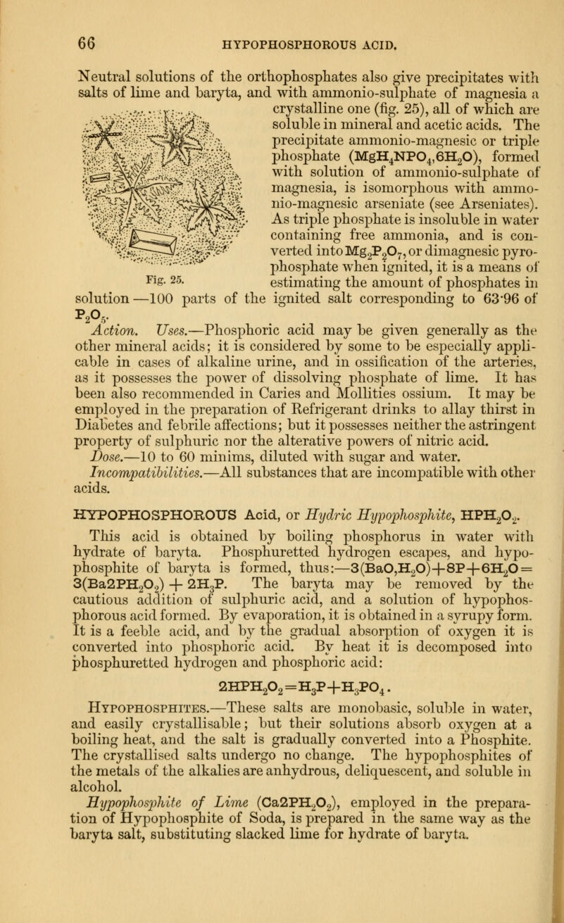 Fig. 25. Neutral solutions of the orthophosphates also give precipitates with salts of liine and baryta, and with ammonio-sulphate of magnesia a crystalline one (fig. 25), all of which are soluble in mineral and acetic acids. The precipitate ammonio-magnesic or triple phosphate (MgH4NP04,6H20), formed with solution of ammonio-sulphate of magnesia, is isomorphous with ammo- nio-magnesic arseniate (see Arseniates). As triple phosphate is insoluble in water containing free ammonia, and is con- verted intoMggPgOy, or dimagnesic pyro- phosphate when ignited, it is a means of estimating the amount of phosphates in solution —100 parts of the ignited salt corresponding to 63*96 of Action. Uses.—Phosphoric acid may be given generally as the other mineral acids; it is considered by some to be especially appli- cable in cases of alkaline urine, and in ossification of the arteries, as it possesses the power of dissolving phosphate of lime. It has been also recommended in Caries and Mollities ossium. It may be employed in the preparation of Refrigerant drinks t.o allay thirst in Diabetes and febrile affections; but it possesses neither the astringent property of sulphuric nor the alterative powers of nitric acid. Dose.—10 to 60 minims, diluted with sugar and water. Incompatibilities.—All substances that are incompatible with other acids. HYPOPHOSPHOROUS Acid, or Hydric Hypophosphite, HPHp^. This acid is obtained by boiling phosphorus in water with hydrate of baryta. Phosphuretted hydrogen escapes, and hypo- phosphite of baryta is formed, thus:—3(BaO,H20)+8P+6H20 = 3(Ba2PH202) + 2H3P. The baryta may be removed by the cautious addition of sulphuric acid, and a solution of hypophos- phorous acid formed. By evaporation, it is obtained in a syrupy form. It is a feeble acid, and by the gradual absorption of oxygen it is converted into phosphoric acid. By heat it is decomposed into phosphuretted hydrogen and phosphoric acid: 2HPH202=H3P-f H3PO4. Hypophosphites.—These salts are monobasic, solu])le in water, and easily crystallisable; but their solutions absorb oxygen at a boiling heat, and the salt is gradually converted into a Phosphite. The crystallised salts undergo no change. The hypophosphites of the metals of the alkalies are anhydrous, deliquescent, and soluble in alcohol. Hypophosphite of Lime {Cd^2VH..p^^ employed in the prepara- tion of Hypophosphite of Soda, is prepared in the same way as the baryta salt, substituting slacked lime for hydrate of baryta.