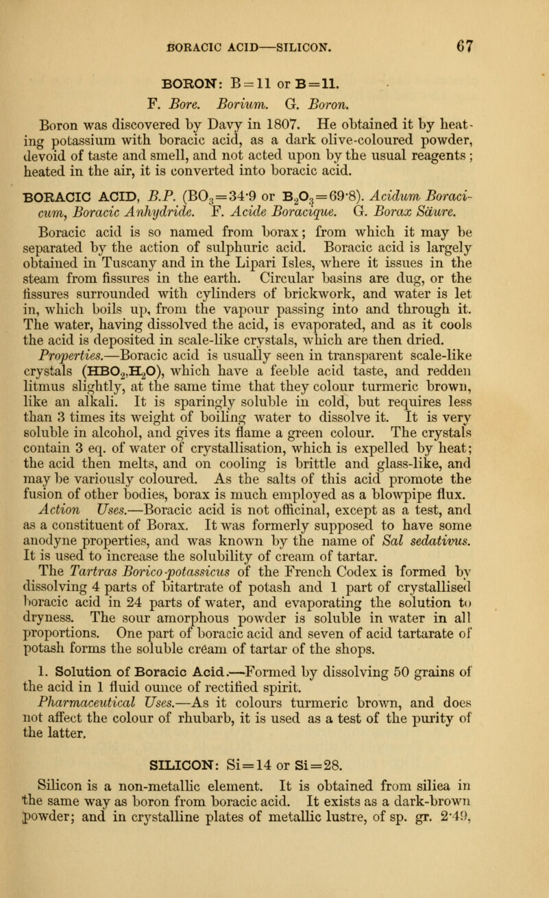 BORON: B = ll orB=ll. F. Bore. Borium. G. Boron, Boron was discovered by Davy in 1807. He obtained it by heat- ing potassium with boracic acid, as a dark olive-coloured powder, devoid of taste and smell, and not acted upon by the usual reagents ; heated in the air, it is converted into boracic acid. BORACIC ACID, B.P. (663 = 34-9 or 'B.p^=^Q^'^). Acidum Boraci- cum, Boracic Anhydride. F. Acide Boracique. G. Borax Sdure. Boracic acid is so named from borax; from which it may be separated by the action of sulphuric acid. Boracic acid is largely obtained in Tuscany and in the Lipari Isles, where it issues in the steam from fissures in the earth. Circular basins are dug, or the fissures surrounded with cylinders of brickwork, and water is let in, which boils up, from the vapour passing into and through it. The water, having dissolved the acid, is evaporated, and as it cools the acid is deposited in scale-like crystals, which are then dried. Properties.—Boracic acid is usually seen in transparent scale-like crystals (HB02,H20), which have a feeble acid taste, and redden litmus slightly, at the same time that they colour turmeric brown, like an alkali. It is sparingly soluble in cold, but requires less than 3 times its weight of boiling water to dissolve it. It is very soluble in alcohol, and gives its flame a green colour. The crystals contain 3 eq. of water of crystallisation, which is expelled by heat; the acid then melts, and on cooling is brittle and glass-like, and may l)e variously coloured. As the salts of this acid promote the fusion of other bodies, borax is much employed as a blowpipe flux. Action Uses.—Boracic acid is not officinal, except as a test, and as a constituent of Borax. It was formerly supposed to have some anodyne properties, and was known by the name of Sal sedativus. It is used to increase the solubility of cream of tartar. The Tartras Borico -potassicus of the French Codex is formed by dissolving 4 parts of bitartrate of potash and I part of crystallised l)oracic acid in 24 parts of water, and evaporating the solution to dryness. The sour amorphous powder is soluble in water in all proportions. One part of boracic acid and seven of acid tartarate of potash forms the soluble cream of tartar of the shops. 1. Solution of Boracic Acid.—Formed by dissolving 50 grains of the acid in 1 fluid ounce of rectified spirit. Pharmaceutical Uses.—As it colours turmeric brown, and does not affect the colour of rhubarb, it is used as a test of the purity of the latter. SILICON: Si=14orSi=28. Silicon is a non-metalhc element. It is obtained from siliea in the same way as boron from boracic acid. It exists as a dark-brown J)owder; and in crystalline plates of metallic lustre, of sp. gr. 2*49,