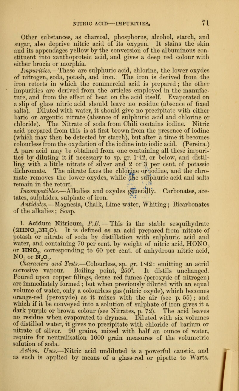 Other substances, as charcoal, phosphorus, alcohol, starch, and sugar, also deprive nitric acid of its oxygen. It stains the skin and its appendages yellow by the conversion of the albuminous con- stituent into xanthoproteic acid, and gives a deep red colour with either brucia or morphia. Impurities.—These are sulphuric acid, chlorine, the lower oxydes of nitrogen, soda, potash, and iron. The iron is derived from the iron retorts in which the commercial acid is prepared; the other impurities are derived from the articles employed in the manufac- ture, and from the effect of heat on the acid itself. Evaporated on a slip of glass nitric acid should leave no residue (absence of fixed salts). Diluted with water, it should give no precipitate with either baric or argentic nitrate (absence of sulphuric acid and chlorine or chloride). The Nitrate of soda from Chili contains iodine. Nitric acid prepared from this is at first brown from the presence of iodine (which may then be detected by starch), but after a time it becomes colourless from the oxydation of the iodine into iodic acid. (Pereira.) A pure acid may be obtained from one containing all these impuri- ties by diluting it if necessary to sp. gr. 1'42, or below, and distil- ling with a little nitrate of silver and 2 or 3 per cent, of potassic dichromate. The nitrate fixes the chld^ne or iodine, and the chro- mate removes the lower oxydes, while Jae sulphuric acid and salts remain in the retort. Licompatihles.—Alkalies and oxydes g'&ertflly. Carbonates, ace- tates, sulphides, sulphate of iron. ■''• Antidotes.—Magnesia, Chalk, Lime wdter. Whiting; Bicarbonates of the alkalies; Soap. 1. Acidum Nitricum, P.B.—This is the stable sesquihydrate (SHNOgjSHgO). It is defined as an acid prepared from nitrate of potash or nitrate of soda by distillation with sulphuric acid and water, and containing 70 per cent, by weight of nitric acid, HONO- or HNO3, corresponding to 60 per cent, of anhydrous nitric acid, NO, or N2O5. Characters and Tests.—Colourless, sp. gr. 1*42: emitting an acrid corrosive vapour. Boiling point, 250°. It distils unchanged. Poured upon copper filings, dense red fumes (peroxyde of nitrogen) are immediately formed; but when previously diluted with an equal volume of water, only a colourless gas (nitric oxyde), which becomes orange-red (peroxyde) as it mixes with the air (see p. 55); and which if it be conveyed into a solution of sulphate of iron gives it a dark purple or brown colour (see Nitrates, p. 72). The acid leaves no residue when evaporated to dryness. Diluted with six volumes of distilled water, it gives no precipitate with chloride of barium or nitrate of silver. 90 grains, mixed with half an ounce of water, require for neutralisation 1000 grain measures of the volumetric solution of soda. Action. Uses.—Nitric acid undiluted is a powerful caustic, and as such is applied by means of a glass-rod or pipette to Warts.