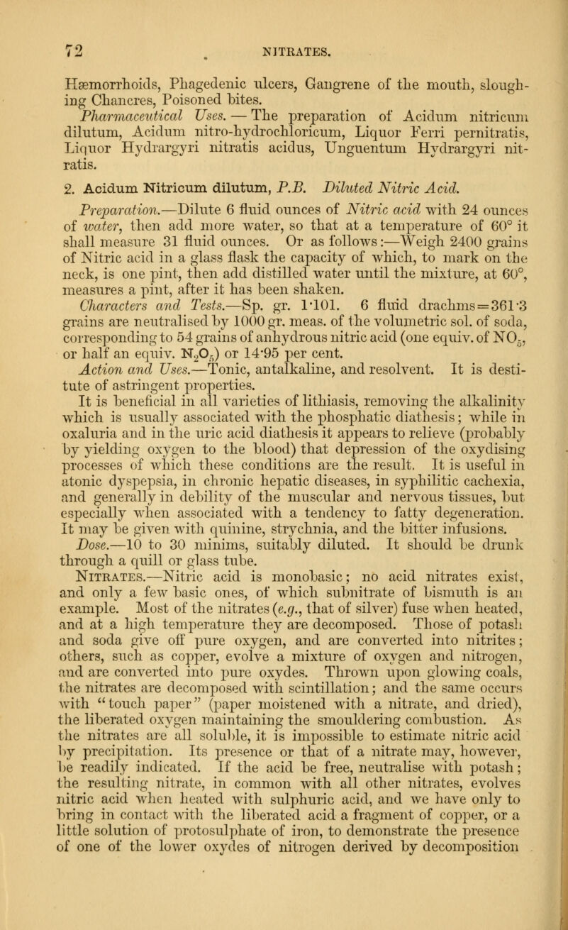 Hsemorrlioids, Phagedenic ulcers, Gangrene of the mouthy slough- ing Chancres, Poisoned bites. Pharmaceutical Uses. — The preparation of Acidum nitricuni dilutum, Acidum nitro-hydrochloricum, Liquor Perri pernitratis, Liquor Hydrargyri nitratis acid us, Unguentuin Hydrargyri nit- ratis. 2. Acidum Nitricum dilutum, P.B. Diluted Nitric Acid, Preparation.—Dilute 6 fluid ounces of Nitric acid with 24 ounces of water, then add more water, so that at a temperature of 60° it shall measure 31 fluid ounces. Or as follows:—Weigh 2400 grains of Nitric acid in a glass flask the capacity of which, to mark on the neck, is one pint, then add distilled water until the mixture, at 60°, measures a pint, after it has been shaken. CJiaracters and Tests.—Sp. gr. I'lOl. 6 fluid drachms = 361'3 gi^ains are neutralised by 1000 gr. meas. of the volumetric sol. of soda, corresponding to 54 grains of anhydrous nitric acid (one equiv. of NO5, or half an equiv. N20^) or 14*95 per cent. Action and Uses.—Tonic, antalkaline, and resolvent. It is desti- tute of astringent properties. It is beneficial in all varieties of lithiasis, removing the alkalinity which is usually associated with the phosphatic diathesis; while in oxaluria and in the uric acid diathesis it appears to relieve (probably by yielding oxygen to the blood) that depression of the oxydising processes of which these conditions are the result. It is useful in atonic dyspepsia, in chronic hepatic diseases, in syphilitic cachexia, and generally in debility of the muscular and nervous tissues, but especially when associated with a tendency to fatty degeneration. It may be given with quinine, strychnia, and the bitter infusions. Dose.—10 to 30 minims, suitably diluted. It should be drunk through a quill or glass tube. Nitrates.—Nitric acid is monobasic; no acid nitrates exist, and only a few basic ones, of which subnitrate of bismuth is an example. Most of the nitrates (e.g., that of silver) fuse when heated, and at a high temperature they are decomposed. Those of potasli and soda give off pure oxygen, and are converted into nitrites; others, such as copper, evolve a mixture of oxygen and nitrogen, and are converted into pure oxydes. Thrown upon glowing coals, the nitrates are decomposed with scintillation; and the same occurs Avith  touch paper '^ (paper moistened with a nitrate, and dried), the liberated oxygen maintaining the smouldering combustion. As the nitrates are all soluble, it is impossible to estimate nitric acid l)y precipitation. Its presence or that of a nitrate may, howeve]', be readily indicated. If the acid be free, neutralise with potash; the resulting nitrate, in common with all other nitrates, evolves nitric acid when heated with sulphuric acid, and we have only to bring in contact with the liberated acid a fragment of copper, or a little solution of protosulphate of iron, to demonstrate the presence of one of the lower oxydes of nitrogen derived by decomposition .