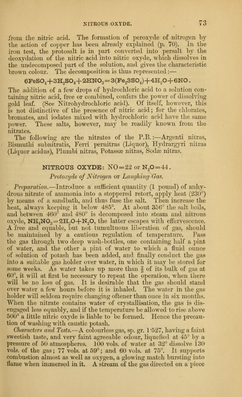 irom the nitric acid. The formation of peroxyde of nitrogen hy the action of copper has been already explained (p. 70). In the iron test, the protosalt is in part converted into persalt by the deoxydation of the nitric acid into nitric oxyde, which dissolves in the undecomposed part of the solution, and gives the characteristic brown colour. The decomposition is thus represented:— 6FeS04+3H2S04+2HN03 = 3(Fe23S04)+4H,0+6NO. The addition of a few drops of hydrochloric acid to a solution con- taining nitric acid, free or combined, confers the power of dissolving gold leaf. (See Nitrohydrochloric acid). Of itself, however, this is not distinctive of the presence of nitric acid; for the chlorates, bromates, and iodates mixed with hydrochloric acid have the same power. These salts, however, may be readily known from the nitrates. The following are the nitrates of the P.B.:—Argenti nitras, Bismuthi subnitratis, Ferri pernitras (Liquor), Hydrargyri nitras (Liquor acidus), Plumbi nitras, Potassce nitras, Sodse nitras. NITROUS OXYDE: NO = 22 or N20 = 44. Protoxyde of Nitrogen or Laughing Gas. Preparation.—Introduce a sufficient quantity (1 pound) of anhy- drous nitrate of ammonia into a stoppered retort, apply heat (230°) by means of a sandbath, and thus fuse the salt. Then increase the heat, always keeping it below 485°. At about 356° the salt boils, and between 460° and 480° is decomposed into steam and nitrous oxyde, NH4N03 = 2H20-{-N20, the latter escapes with effervescence. A free and equable, but not tumultuous liberation of gas, should be maintained by a cautious regulation of temperature. Pass the gas through two deep wash-bottles, one containing half a pint of water, and the other a pint of water to which a fluid ounce of solution of potash has been added, and finally conduct the gas into a suitable gas holder over w^ater, in which it may be stored for some weeks. As w^ater takes up more than f of its bulk of gas at 60°, it will at first be necessary to repeat the operation, when there will be no loss of gas. It is desirable that the gas should stand over water a few hours before it is inhaled. The v\^ater in the gas holder will seldom require changing oftener than once in six months. When the nitrate contains water of crystallisation, the gas is dis- engaged less equably, and if the temperature be allowed to rise above 500° a little nitric oxyde is liable to be formed. Hence the precau- tion of washing with caustic potash. CJiaracters and Tests.—A colourless gas, sp. gr. 1 '527, having a faint sweetish taste, and very faint agreeable odour, liquefied at 45° by a pressure of 50 atmospheres. 100 vols, of water at 32° dissolve 130 vols, of the gas; 77 vols, at 59°; and 60 vols, at 75°. It supports combustion almost as well as oxygen, a glowing match bursting ijito flame when immersed in it. A stream of the gas directed on a piece