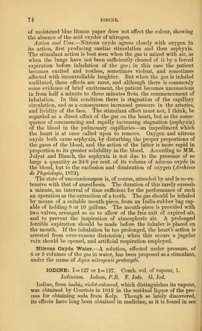 of moistened blue litmus paper does not affect the colour, showing the absence of the acid oxydes of nitrogen. Action and Uses.—Nitrous oxyde agrees closely with oxygen in its action, first producing cardiac stimulation and then asphyxia. The stimulant action is best seen when the gas is mixed with air, as w^hen the lungs have not been sufficiently cleared of it by a forced expiration before inhalation of the gas; in this case the patient becomes excited and restless, sometimes violent, and sometimes affected with incontroUable laughter. But when the gas is inhaled nndiluted, these effects are rarer, and although there is commonly some evidence of brief excitement, the patient becomes unconscious in from half a minute to three minutes from the commencement of inhalation. In this condition there is stagnation of the capillary circulation, and as a consequence increased pressure in the arteries, and lividity of the face. The stimulant effect must not, I think, be regarded as a direct effect of the gas on the heart, but as the conse- quence of commencing and rapidly increasing stagnation (asphyxia) of the blood in the pulmonary capillaries—an impediment which the heart is at once called upon to remove. Oxygen and nitrous oxyde both cause asphyxia, by disturbing the proper proportions of the gases of the blood, and the action of the latter is more rapid in proportion to its greater solubility in the blood. According to MM. Jolyet and Blanch, the asphyxia is not due to the presence of so large a quantity as 34*6 per cent, of its volume of nitrous oxyde in the blood, but to the exclusion and diminution of oxygen {Archives de Physiologic, 1873). The state of unconsciousness is, of course, attended by and is co-ex- tensive with that of anaesthesia. The duration of this rarely exceeds a minute, an interval of time sufficient for the performance of such an operation as the extraction of a tooth. The gas should be inhaled by means of a suitable mouth-piece, from an India-rubber bag cap- able of holding 8 or 10 gallons. The mouth-piece is provided with two valves, arranged so as to allow of the free exit of expired air, and to prevent the inspiration of atmospheric air. A prolonged forcible expiration should be made before the inhaler is placed on the mouth. If the inhalation be too prolonged, the heart's action is arrested from over-venous distension; when this occurs a jugular vein should be opened, and artificial respiration employed. Nitrous Oxyde Water.—A solution, effected under pressure, of 4 or 5 volumes of the gas in water, has been proposed as a stimulant, under the name of Aqua nitrogenii protoxydi. IODINE: 1 = 127 or 1 = 127. Comb. vol. of vapour, 1. lodinium. lodum, P.B. F. lode. G. lod. Iodine, from ioulv\r, violet-coloured, which distinguishes its vapour, was obtained by Courtois in 1812 in the residual Hquor of the pro- cess for obtaining soda from Kelp. Though so lately discovered, its effects have long been obtained in medicine, as it is found in sea i