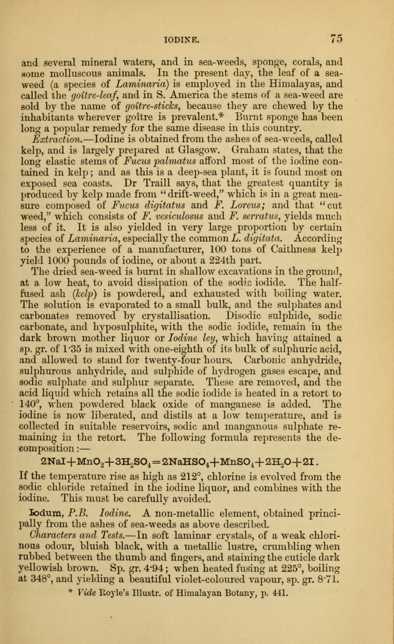 IODINE. To and several mineral waters, and in sea-weeds, sponge, corals, and some molluscous animals. In the present day, the leaf of a sea- weed (a species of Laminaria) is employed in the Himalayas, and called the goitre-leaf, and in S. America the stems of a sea-weed are sold by the name of goitre-sticks, because they are chewed by the inhabitants wherever goitre is prevalent.^ Burnt sponge has been long a popular remedy for the same disease in this country. Extraction.—Iodine is obtained from the ashes of sea-weeds, called kelp, and is largely prepared at Glasgow. Graham states, that the long elastic stems of Fucus palmatus afford most of the iodine con- tained in kelp; and as this is a deep-sea plant, it is found most on exposed sea coasts. Dr Traill says, that the greatest quantity is produced by kelp made from  drift-weed, which is in a great mea- sure composed of Fucus digitatus and F Loreus; and that cut weed, which consists of F. vesiculosus and F. serratus, yields much less of it. It is also yielded in very large proportion by certain species of Laminaria, especially the common L, digitata. According to the experience of a manufacturer, 100 tons of Caithness kelp yield 1000 pounds of iodine, or about a 224th part. The dried sea-weed is burnt in shallow excavations in the ground, at a low heat, to avoid dissipation of the sodic iodide. The half- fused ash (help) is powdered, and exhausted with boiling water. The solution is evaporated to a small bulk, and the sulphates and carbonates removed by crystallisation. Disodic sulphide, sodic carbonate, and hyposulphite, with the sodic iodide, remain in the dark brown mother liquor or Iodine ley, which having attained a sp. gr. of 1*35 is mixed with one-eighth of its bulk of sulphuric acid, and allowed to stand for twenty-four hours. Carbonic anhydride, sulphurous anhydride, and sulphide of hydrogen gases escape, and sodic sulphate and sulphur separate. These are removed, and the acid liquid which retains all the sodic iodide is heated in a retort to 140°, when powdered black oxide of manganese is added. The iodine is now liberated, and distils at a low temperature, and is collected in suitable reservoirs, sodic and manganous sulphate re- maining in the retort. The following formula represents the de- composition :— 2NaI+Mn02+3H2S04=2NaHS04+MnS04+2H20+2I. If the temperature rise as high as 212°, chlorine is evolved from the sodic chloride retained in the iodine liquor, and combines with the iodine. This must be carefully avoided. lodum, P.B. Iodine. A non-metallic element, obtained princi- pally from the ashes of sea-weeds as above described. Characters and Tests.—In soft laminar crystals, of a weak chlori- nous odour, bluish black, with a metallic lustre, crumbling when rubbed between the thumb and fingers, and staining the cuticle dark yellowish brown. Sp. gr. 4*94; when heated fusing at 225°, boiling at 348°, and yielding a beautiful violet-coloured vapour, sp. gr. 8*71. * Vide Ptoyle's Illustr. of Himalayan Botany, p. 441.