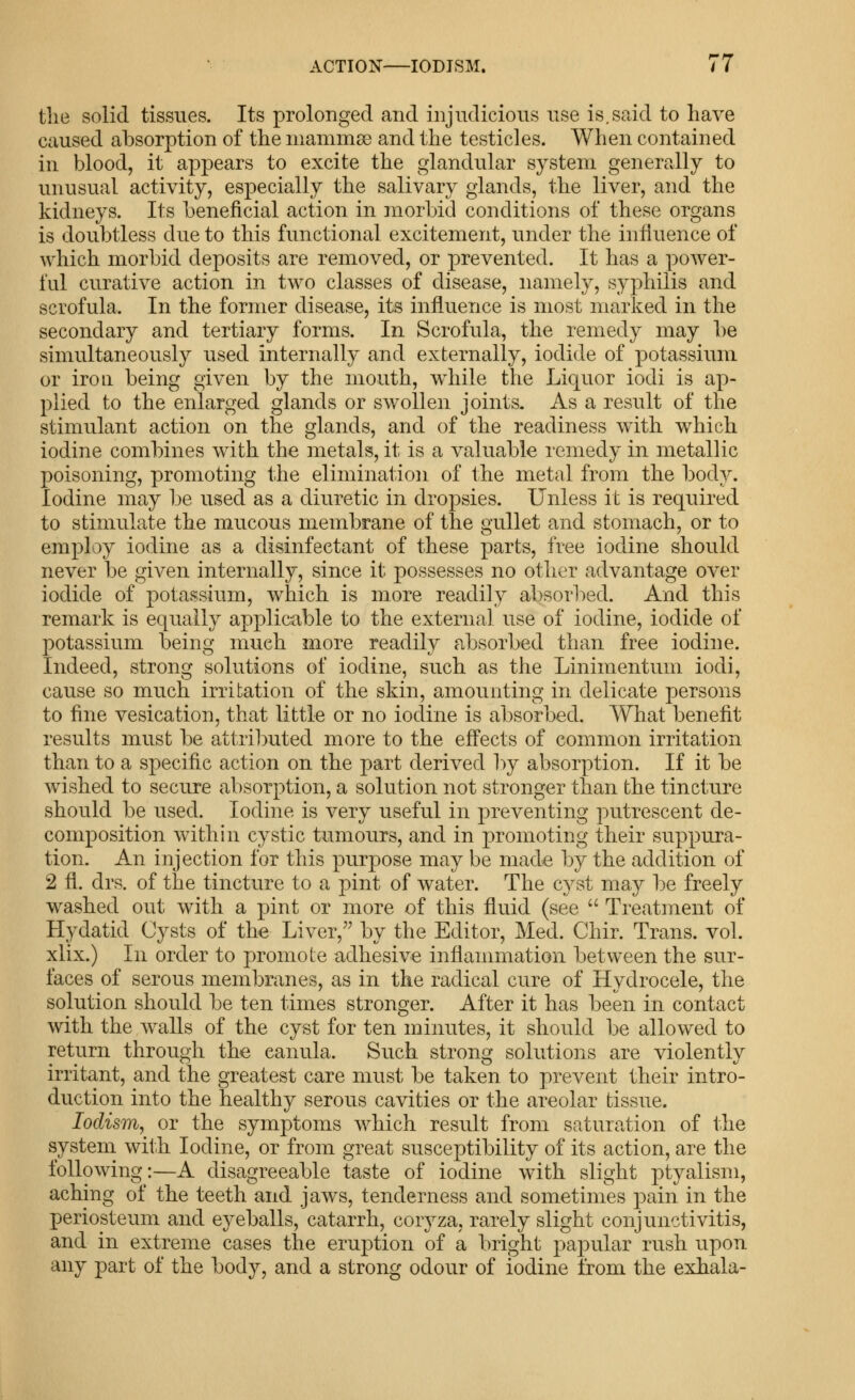 the solid tissues. Its prolonged and injudicious use is.said to have caused absorption of the niammse and the testicles. When contained in blood, it appears to excite the glandular system generally to unusual activity, especially the salivary glands, the liver, and the kidneys. Its beneficial action in morbid conditions of these organs is doubtless due to this functional excitement, under the influence of which morbid deposits are removed, or prevented. It has a power- ful curative action in two classes of disease, namely, syphilis and scrofula. In the former disease, its influence is most marked in the secondary and tertiary forms. In Scrofula, the remedy may l)e simultaneously used internally and externally, iodide of potassium or iron being given by the mouth, while the Liquor iodi is ap- plied to the enlarged glands or swollen joints. As a result of the stimulant action on the glands, and of the readiness with which iodine combines with the metals, it is a valuable remedy in metallic poisoning, promoting the elimination of the metal from the body. Iodine may be used as a diuretic in dropsies. Unless it is required to stimulate the mucous membrane of the gullet and stomach, or to employ iodine as a disinfectant of these parts, free iodine should never be given internally, since it possesses no other advantage over iodide of potassium, which is more readily absorl:)ed. And this remark is equally applicable to the external use of iodine, iodide of potassium being much more readily absorbed than free iodine. Indeed, strong solutions of iodine, such as the Linimentum iodi, cause so much irritation of the skin, amounting in delicate persons to fine vesication, that little or no iodine is absorbed. What benefit results must be attributed more to the effects of common irritation than to a specific action on the part derived by absorption. If it be wished to secure absorption, a solution not stronger than the tincture should be used. Iodine is very useful in preventing putrescent de- composition within cystic tumours, and in promoting their suppura- tion. An injection for this purpose may be made by the addition of 2 fl. drs. of the tincture to a pint of water. The cyst may be freely washed out with a pint or more of this fluid (see  Treatment of Hydatid Cysts of the Liver,'' by the Editor, Med. Chir. Trans, vol. xlix.) In order to promote adhesive inflammation between the sur- faces of serous membranes, as in the radical cure of Hydrocele, the solution should be ten times stronger. After it has been in contact with the walls of the cyst for ten minutes, it should be allowed to return through the canula. Such strong solutions are violently irritant, and the greatest care must be taken to prevent their intro- duction into the healthy serous cavities or the areolar tissue. lodism, or the symptoms which result from saturation of the system with Iodine, or from great susceptibility of its action, are the following:—A disagreeable taste of iodine with slight ptyalism, aching of the teeth and jaws, tenderness and sometimes pain in the periosteum and eyeballs, catarrh, coryza, rarely slight conjunctivitis, and in extreme cases the eruption of a bright papular rush upon any part of the body, and a strong odour of iodine from the exhala-