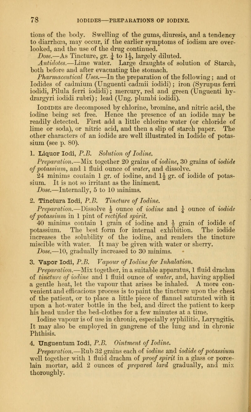 tions of the body. Swelling of tlie gums, diuresis, and a tendency to diarrhoea, may occur, if the earlier symptoms of iodism are over- looked, and the use of the drug continued. Dose.—As Tincture, gr. J to 1-J, largely diluted. Antidotes.—Lime water. Large draughts of solution of Starch, both before and after evacuating the stomach. Pharmaceutical Uses.—In the preparation of the foliowiug; and ot Iodides of cadmium (Unguenti cadmii iodidi); iron (Syrupus ferii iodidi, Pilula ferri iodidi); mercury, red and green (Unguenti hy- drargyri iodidi rubri); lead (Ung. plumbi iodidi). Iodides are decomposed by chlorine, bromine, and nitric acid, the iodine being set free. Hence the presence of an iodide may be readily detected. First add a little chlorine water (or chloride of lime or soda), or nitric acid, and then a slip of starch paper. The other characters of an iodide are well illustrated in Iodide of potas- sium (see p. 80). 1. Liquor lodi, P.5. Solution of Iodine, Preparation.—Mix together 20 grains of iodine^ 30 grains of iodide of potassium, and 1 fluid ounce of water., and dissolve. 24 minims contain 1 gr. of iodine, and 1^ gr. of iodide of potas- sium. It is not so irritant as the liniment. Dose.—Internally, 5 to 10 minims. 2. Tinctura lodi, P.B. Tincture of Iodine. Preparation.—Dissolve ^ ounce of iodine and J ounce of iodide of potassium in 1 pint of rectified spirit. 40 minims contain 1 grain of iodine and \ grain of iodide of potassium. The best form for internal exhibition. The iodide increases the solubility of the iodine, and renders the tincture miscible with water. It may be given with water or sherry. Dose.—10, gradually increased to 30 minims. 3. Vapor lodi, P.B. Vapour of Iodine for Inhalation. Preparation.—Mix together, in a suitable apparatus, 1 fluid drachm of tincture of iodine and 1 fluid ounce of water., and, having applied a gentle heat, let the vapour that arises be inhaled. A more con- venient and efficacious process is to paint the tincture upon the chest of the patient, or to place a little piece of flannel saturated with it upon a hot-water bottle in the bed, and direct the patient to keep his head under the bed-clothes for a few minutes at a time. Iodine vapour is of use in chronic, especially syphilitic. Laryngitis. It may also be employed in gangrene of the lung and in chronic Phthisis. 4. Unguentum lodi, P.B. Ointment of Iodine. Preparation.—Rub 32 grains each of iodine and iodide of potassium well together with 1 fluid drachm of proof spirit in a glass or porce- lain mortar, add 2 ounces of prepared lard gradually, and mix thoroughly.