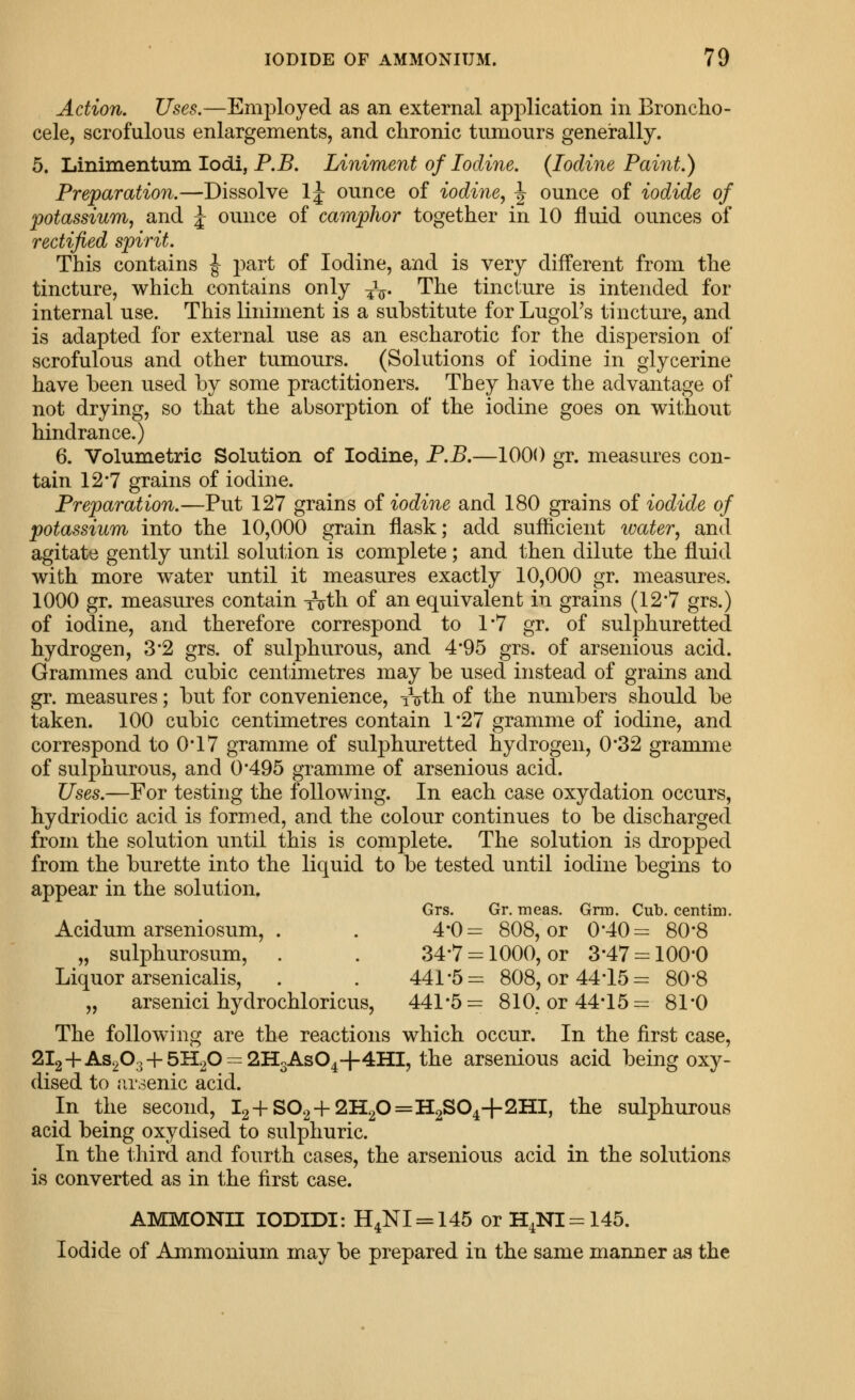 Action. Uses.—Employed as an external application in Broncho- cele, scrofulous enlargements, and chronic tumours generally. 5. Linimentum lodi, P.jB. Liniment of Iodine. (Iodine Paint.) Preparation.—Dissolve Ij ounce of iodine, J ounce of iodide of potassium, and ^ ounce of camphor together in 10 fluid ounces of rectified spirit. This contains ^ part of Iodine, and is very different from the tincture, which contains only J^- The tincture is intended for internal use. This liniment is a substitute for LugoFs tincture, and is adapted for external use as an escharotic for the dispersion of scrofulous and other tumours. (Solutions of iodine in glycerine have been used by some practitioners. They have the advantage of not drying, so that the absorption of the iodine goes on without hindrance.) 6. Volumetric Solution of Iodine, F.B.—1000 gr. measures con- tain 12*7 grains of iodine. Preparation.—Put 127 grains oi iodine and 180 grains of iodide of potassium into the 10,000 grain flask; add sufficient water, and agitate gently until solution is complete; and then dilute the fluid with more water until it measures exactly 10,000 gr. measures. 1000 gr. measures contain xVth of an equivalent in grains (12*7 grs.) of iodine, and therefore correspond to 1*7 gr. of sulphuretted hydrogen, 3'2 grs. of sulphurous, and 4*95 grs. of arsenious acid. Grammes and cubic centimetres may be used instead of grains and gr. measures; but for convenience, iVth of the numbers should be taken. 100 cubic centimetres contain 1*27 gramme of iodine, and correspond to 0*17 gramme of sulphuretted hydrogen, 0'32 gramme of sulphurous, and 0*495 gramme of arsenious acid. Uses.—For testing the following. In each case oxydation occurs, hydriodic acid is formed, and the colour continues to be discharged from the solution until this is complete. The solution is dropped from the burette into the liquid to be tested until iodine begins to appear in the solution. Grs. Gr. meas. Grm. Cub. centini. Acidum arseniosum, . . 4*0= 808, or 0*40= 80*8 „ sulphurosum, . . 34-7 = 1000, or 3-47 = 100'0 Liquor arsenicalis, . . 441*5= 808, or 44*15= 80*8 „ arsenici hydrochloricus, 441*5= 810. or 44*15= 81*0 The following are the reactions which occur. In the first case, 2l2+As203 + 5H20 = 2H3As04+4HI, the arsenious acid being oxy- dised to arsenic acid. In the second, I2+S02+2H20=H2S04+2HI, the sulphurous acid being oxydised to sulphuric. In the third and fourth cases, the arsenious acid in the solutions is converted as in the first case. AMMONn lODIDI: H4NI=:145 or H4NI=145. Iodide of Ammonium may be prepared in the same manner as the