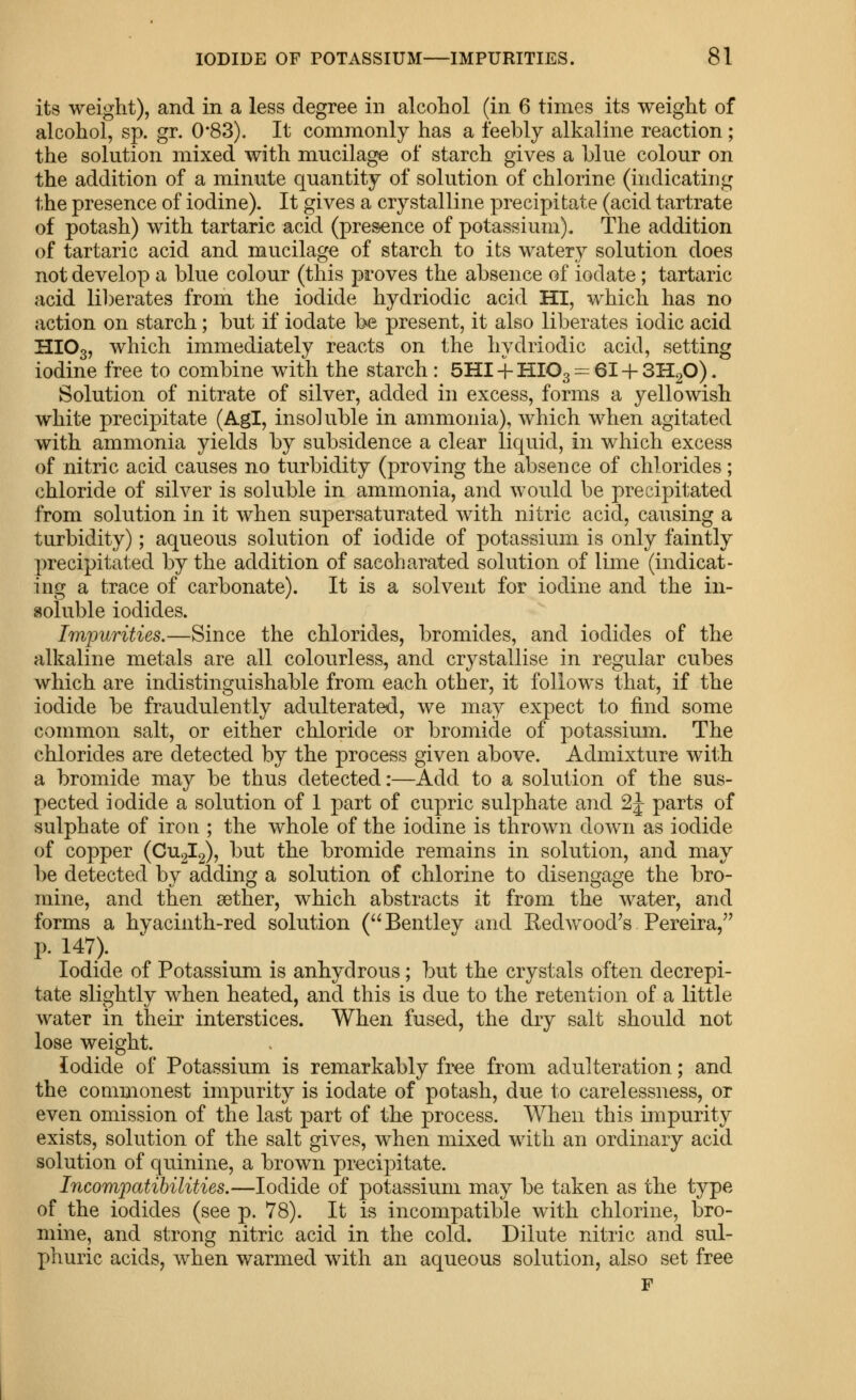 its weight), and in a less degree in alcohol (in 6 times its weight of alcohol, sp. gr. 0*83). It commonly has a feebly alkaline reaction ; the solution mixed with mucilage of starch gives a blue colour on the addition of a minute quantity of solution of chlorine (indicating the presence of iodine). It gives a crystalline precipitate (acid tartrate of potash) with tartaric acid (presence of potassium). The addition of tartaric acid and mucilage of starch to its watery solution does not develop a blue colour (this proves the absence of iodate; tartaric acid liberates from the iodide hydriodic acid HI, which has no action on starch; but if iodate be present, it also liberates iodic acid HIO3, which immediately reacts on the hydriodic acid, setting iodine free to combine with the starch : SHI -f HIO3 = 61 + SHgO). Solution of nitrate of silver, added in excess, forms a yellowish white precipitate (Agl, insoluble in ammonia), which when agitated with ammonia yields by subsidence a clear liquid, in which excess of nitric acid causes no turbidity (proving the absence of chlorides; chloride of silver is soluble in ammonia, and would be precipitated from solution in it when supersaturated with nitric acid, causing a turbidity); aqueous solution of iodide of potassium is only faintly precipitated by the addition of sacoharated solution of lime (indicat- ing a trace of carbonate). It is a solvent for iodine and the in- soluble iodides. Irnjmrities.—Since the chlorides, bromides, and iodides of the alkaline metals are all colourless, and crystallise in regular cubes which are indistinguishable from each other, it follows that, if the iodide be fraudulently adulterated, we may expect to find some common salt, or either chloride or bromide of potassium. The chlorides are detected by the process given above. Admixture with a bromide may be thus detected:—Add to a solution of the sus- pected iodide a solution of 1 part of cupric sulphate and 2J parts of sulphate of iron ; the whole of the iodine is thrown down as iodide of copper (CU2I2), but the bromide remains in solution, and may be detected by adding a solution of chlorine to disengage the bro- mine, and then aether, which abstracts it from the water, and forms a hyacinth-red solution (Bentley and Eedwood's Pereira, p. 147). Iodide of Potassium is anhydrous; but the crystals often decrepi- tate slightly when heated, and this is due to the retention of a little water in their interstices. When fused, the dry salt should not lose weight. Iodide of Potassium is remarkably free from adulteration; and the commonest impurity is iodate of potash, due to carelessness, or even omission of the last part of the process. When this impurity exists, solution of the salt gives, when mixed with an ordinary acid solution of quinine, a brown precipitate. Incompatihilities.—Iodide of potassium may be taken as the type of the iodides (see p. 78). It is incompatible with chlorine, bro- mine, and strong nitric acid in the cold. Dilute nitric and sul- phuric acids, when warmed with an aqueous solution, also set free F