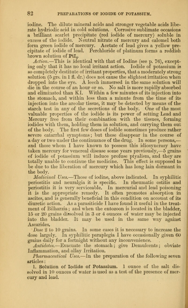 iodine. The dilute mineral acids and stronger vegetable acids libe- rate hydriodic acid in cold solutions. Corrosive sublimate occasions a brilliant scarlet precipitate (red iodide of mercury) soluble in excess of the iodide. Neutral nitrate of mercury and calomel both form green iodide of mercury. Acetate of lead gives a yellow pre- cipitate of iodide of lead. Perchloride of 2:>latinum forms a reddish brown solution of Ptl4. Action.—This is identical with that of Iodine (see p. 76), except- ing only that it has no local irritant action. Iodide of potassium is so completely destitute of irritant properties, that a moderately strong solution (5 grs. in 1 fl. dr.) does not cause the slightest irritation when dropped into the eye. A leech immersed in the same solution will die in the course of an hour or so. No salt is more rapidly absorbed and eliminated than KI. Within a few minutes of its injection into the stomach, and within less than a minute from the time of its injection into the areolar tissue, it may be detected by means of the starch test in any of the secretions of the body. One of the most valuable properties of the iodide is its power of setting Lead and Mercury free from their combination with the tissues, forming iodides with them, holding them in solution, and carrying them out of the body. The first few doses of iodide sometimes produce rather severe catarrhal symptoms; but these disappear in the course of a day or two under the continuance of the drug. In some persons,— and those whom I have known to possess this idiosyncrasy have taken mercury for venereal disease some years previously,—5 grains of iodide of potassium will induce profuse ptyalism, and they are totally unable to continue the medicine. This effect is supposed to be due to the liberation of mercury which has long lain dormant in the body. Medicinal Uses.—Those of iodine, above indicated. In sj^philitic periostitis and neuralgia it is specific. In rheumatic ostitis and periostitis it is very serviceable. In mercurial and lead poisoning it is the appropriate remedy. It often promotes absorption in ascites, and is generally beneficial in this condition on account of its diuretic action. As a parasiticide I have found it useful in the treat- ment of Bilharzia; and when the entozoon is located in the bladder, 15 or 20 grains dissolved in 3 or 4 ounces of water may be injected into the bladder. It may be used in the same way against Ascarides. Dose 2 to 10 grains. In some cases it is necessary to increase the dose largely. In syphilitic paraplegia I have occasionally given 60 grains daily for a fortnight without any inconvenience. Antidotes.—Evacuate the stomach; give Demulcents; obviate Inflammation, and allay Irritation. Pharmaceutical Uses.—In the preparation of the following seven articles: 1. Solution of Iodide of Potassium. 1 ounce of the salt dis- solved in 10 ounces of water is used as a test of the presence of mer- cury and lead.