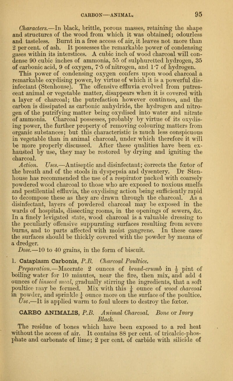 Characters.—In black, brittle, porous masses, retaining the shape and structures of the wood from which it was obtained; odourless and tasteless. Burnt in a free access of air, it leaves not more than 2 per cent, of ash. It possesses the remarkable power of condensing gases within its interstices. A cubic inch of wood charcoal will con- dense 90 cubic inches of ammonia, 55 of sulphuretted hydrogen, 35 of carl)onic acid, 9 of oxygen, 7*5 of nitrogen, and I'T of hydrogen. This power of condensing oxygen confers upon wood charcoal a remarkable oxydising power, by virtue of which it is a powerful dis- infectant (Stenhouse). The oifensive effluvia evolved from putres- cent animal or vegetable matter, disappears when it is covered with a layer of charcoal; the putrefaction however continues, and the carbon is dissipated as carbonic anhydride, the hydrogen and nitro- gen of the putrifying matter being oxydised into water and nitrate of ammonia. Charcoal possesses, probably by virtue of its oxydis- ing power, the further property of removing colouring matters from organic substances; but this characteristic is much less cons]3icuous in vegetable than in animal charcoal, under which therefore it will be more properly discussed. After these qualities have been ex- hausted by use, they may be restored by drying and igniting the charcoal. Action. Uses.—Antiseptic and disinfectant; corrects the foBtor of the breath and of the stools in dyspepsia and dysentery. Dr Sten- house has recommended the use of a respirator packed with coarsely powdered wood charcoal to those who are exposed to noxious smells and pestilential effluvia, the oxydising action being sufficiently rapid to decompose these as they are drawn through the charcoal. As a disinfectant, layers of powdered charcoal may ])e exposed in the wards of hospitals, dissecting rooms, in the openings of sewers, &c. In a finely levigated state, wood charcoal is a valuable dressing to the peculiarly offensive suppurating surfaces resulting from severe burns, and to parts affected with moist gangrene. In these cases the surfaces should be thickly covered with the powder by means of a dredger. Dose.—10 to 40 grains, in the form of biscuit. 1. Cataplasm Carbonis, P.B. GJiarcoal Poultice, Preparation.—Macerate 2 ounces of hread-crumh in |- pint of boiling water for 10 minutes, near the fire, then mix, and add 4 ounces of linseed 'meal, gradually stirring the ingredients, that a soft poultice may be formed. Mix with this J ounce of wood charcoal in powder, and sprinkle J ounce more on the surface of the poultice. Use.—It is applied warm to foul ulcers to destroy the foetor. CABBO ANIMALIS, P.B. Animal Charcoal. Bone or Ivory Black. The residue of bones which have been exposed to a red heat without the access of air. It contains 88 per cent, of tricalcic-phos- phate and carbonate of lime; 2 per cent, of carbide with silicide of