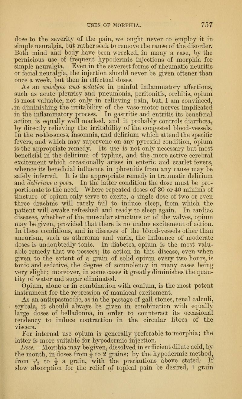 dose to the severity of the pain, we ought never to employ it in simple neuralgia, but rather seek to remove the cause of the disorder. Both mind and body have been wrecked, in many a case, by the pernicious use of frequent hypodermic injections of morphia for simple neuralgia. Even in the severest forms of rheumatic neuritis or facial neuralgia, the injection should never be given oftener than once a week, but then in effectual doses. As an anodyne and sedative in painful inflammatory affections, such as acute pleurisy and pneumonia, peritonitis, orchitis, opium is most valuable, not only in relieving pain, but, I am convinced, in diminishing the irritability of the vaso-motor nerves implicated in the inflammatory process. In gastritis and entritis its beneficial action is equally well marked, and it probably controls diarrhoea, by directly relieving the irritability of the congested blood-vessels. In the restlessness, insomnia, and delirium which attend the specific fevers, and which may suj)ervene on any jDyrexial condition, opium is the appropriate remedy. Its use is not only necessary but most beneficial in the delirium of typhus, and the more active cerebral excitement which occasionally arises in enteric and scarlet fevers, whence its beneficial infiuence in phrenitis from any cause may be safely inferred. It is the appropriate remedy in traumatic delirium and delirium a fotu. In the latter condition the dose must be pro- portionate to the need. Where repeated doses of 30 or 40 minims of tincture of opium only serve to excite, a single dose of two or even three drachms will rarely fail to induce sleep, from which the patient will awake refreshed and ready to sleep again. In cardiac diseases, whether of the muscular structure or of the valves, opium may be given, provided that there is no undue excitement of action. In these conditions, and in diseases of the blood-vessels other than aneurism, such as atheroma and varix, the influence of moderate doses is undoubtedly tonic. In diabetes, opium is the most valu- able remedy that we possess; its action in this disease, even when given to the extent of a grain of solid opium every two hours, is tonic and sedative, the degree of somnolency in many cases being very slight; moreover, in some cases it greatly diminishes the quan- tity of water and sugar eliminated. Opium, alone or in combination with conium, is the most potent instrument for the repression of maniacal excitement. As an antispasmodic, as in the passage of gall stones, renal calculi, scybala, it should always be given in combination with equally large doses of belladonna, in order to counteract its occasional tendency to induce contraction in the circular fibres of the viscera. For internal use opium is generally preferable to'morphia; the latter is more suitable for hypodermic injection. Dose.—Morphia may be given, dissolved in sufficient dilute acid, by the mouth, in doses from J to 2 grains; by the hypodermic method, from iV to -J a grain, with the precautions above stated. If slow absorption for the relief of topical pain be desired, 1 grain
