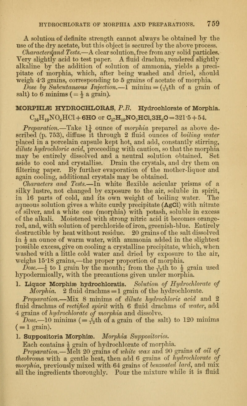 A solution of definite strength cannot always be obtained by the use of the dry acetate, but this object is secured by the above process. Characters\and Tests.—A clear solution, free from any solid particles. Very slightly acid to test paper. A fluid drachm, rendered slightly alkaline by the addition of solution of ammonia, yields a preci- pitate of morphia, which, after being washed and dried, should weigh 4*3 grains, corresponding to 5 grains of acetate of morphia. Dose by Subcutaneous Injection.—1 minim = (iVth of a grain of salt) to 6 minims ( = J a grain). MORPHIiE HYDROCHLORAS, P.B. Hydrochlorate of Morphia. C34H19NO6HCI + 6HO or Ci7H^9N03HCl,3H20 = 321-5 + 54. Preparation.—Take Ij ounce of morphia prepared as above de- scribed (p. 753), diffuse it through 2 fluid ounces of boiling water placed in a porcelain capsule kept hot, and add, constantly stirring, dilute hydrochloric acid, proceeding with caution, so that the morphia may be entirely dissolved and a neutral solution obtained. Set aside to cool and crystallise. Drain the crystals, and dry them on filtering paper. By further evaporation of the mother-liquor and again cooling, additional crystals may be obtained. Characters and Tests.—In white flexible acicular prisms of a silky lustre, not changed by exposure to the air, soluble in spirit, in 16 parts of cold, and its own weight of boiling water. The aqueous solution gives a white curdy precipitate (AgCl) with nitrate of silver, and a white one (morphia) with potash, soluble in excess of the alkali. Moistened with strong nitric acid it becomes orange- red, and, with solution of perchloride of iron, greenish-blue. Entirely destructible by heat without residue. 20 grains of the salt dissolved in ^ an ounce of warm water, with ammonia added in the slightest possible excess, give on cooling a crystalline precipitate, which, when washed with a little cold water and dried by exposure to the air, weighs 15*18 grains,—the proper proportion of morphia. Dose.—I to 1 grain by the mouth; from the yV^h to J grain used hypodermically, with the precautions given under morphia. 1. Liquor Morphias hydrochloratis. Solution of Hydrochlorate of Morphia. 2 fluid drachms = 1 grain of the hydrochlorate. Preparation.—Mix 8 minims of dihite hydrochloric acid and 2 fluid drachms of rectified spirit with 6 fluid drachms of water, add 4 grains of hydrochlorate of morphia and dissolve. Dose.—10 minims ( = ^2^11 of a grain of the salt) to 120 minims ( = 1 grain). 1. Suppositoria Morphise. Morphia Siippositories. Each contains \ grain of hydrochlorate of morphia. Preparation.—Slelt 20 grains of white wax and 90 grains of oil of theobroma with a gentle heat, then add 6 grains of hydrochlorate of morphia, previously mixed with 64 grains of benzoated lard, and mix all the ingredients thoroughly. Pour the mixture while it is fluid