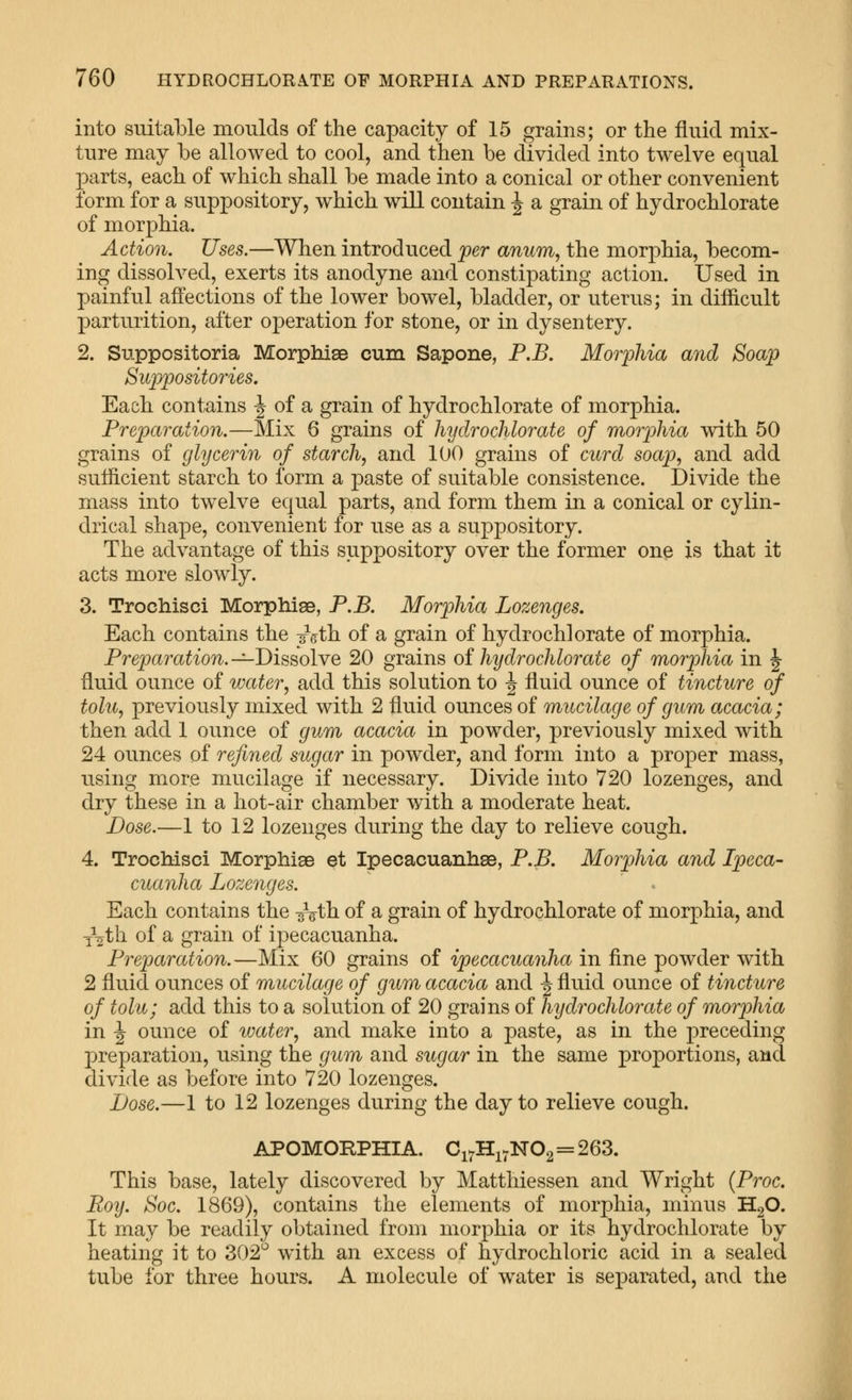 into suitable moulds of the capacity of 15 grains; or the fluid mix- ture may be allowed to cool, and then be divided into twelve equal parts, each of which shall be made into a conical or other convenient form for a suppository, which will contain ^ a grain of hydrochlorate of morphia. Action. Uses.—When introduced per anum, the morphia, becom- ing dissolved, exerts its anodyne and constipating action. Used in painful affections of the lower bowel, bladder, or uterus; in difficult parturition, after operation for stone, or in dysentery. 2. Suppositoria Morphias cum Sapone, P.B, Morphia aiid Soap Suppositories, Each contains -^ of a grain of hydrochlorate of morphia. Preparation.—Mix 6 grains of hydrochlorate of morphia with 50 grains of glycerin of starch, and 100 grains of curd soap, and add sufficient starch to form a paste of suitable consistence. Divide the mass into twelve equal parts, and form them in a conical or cylin- drical shape, convenient for use as a suppository. The advantage of this suppository over the former one is that it acts more slowly. 3. Trochisci Morphise, P.B. Morphia Lozenges. Each contains the sVth of a grain of hydrochlorate of morphia. Preparation. -^Dissolve 20 grains of hydrochlorate of morphia in \ fluid ounce of water, add this solution to \ fluid ounce of tincture of tolu, previously mixed with 2 fluid ounces of mucilage of gum acacia; then add 1 ounce of gum acacia in powder, previously mixed with 24 ounces of refined sugar in powder, and form into a proper mass, using more mucilage if necessary. Divide into 720 lozenges, and dry these in a hot-air chamber with a moderate heat. Dose.—1 to 12 lozenges during the day to relieve cough. 4. Trochisci MorphiaB et Ipecacuanhae, P.B. Morphia and Ipeca- cuanha Lozenges. Each contains the ^Vth of a grain of hydrochlorate of morphia, and •j^th of a grain of i23ecacuanha. Preparation.—Mix 60 grains of ipecacuanha in fine powder with 2 fluid ounces of mucilage of gum acacia and ^ fluid ounce of tincture of tolu; add this to a solution of 20 grains of hydrochlorate of morphia in ^ ounce of water, and make into a paste, as in the preceding preparation, using the gum and sugar in the same proportions, and divide as before into 720 lozenges. Dose.—1 to 12 lozenges during the day to relieve cough. APOMORPHIA. Ci^Hi7N02=263. This base, lately discovered by Matthiessen and Wright {Proc. Boy. Soc. 1869), contains the elements of morphia, minus HgO. It may be readily obtained from morphia or its hydrochlorate by heating it to 302'^ with an excess of hydrochloric acid in a sealed tube for three hours. A molecule of water is separated, and the