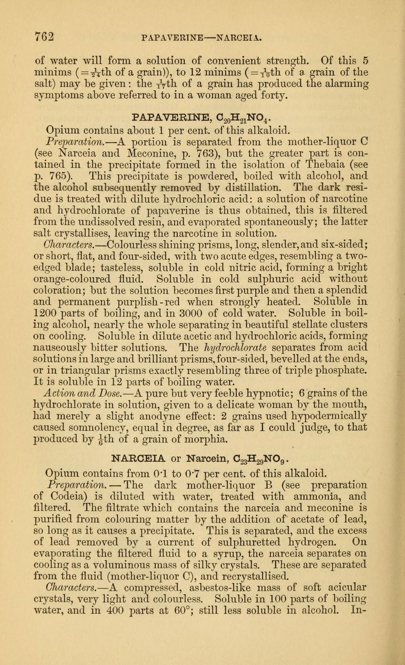 of water will form a solution of convenient strength. Of this 5 minims (r=:-^th of a grain)), to 12 minims ( = tVth of a grain of the salt) may be given: the iVth of a grain has produced the alarming symptoms above referred to in a woman aged forty. PAPAVERINE, C20H21NO4. Opium contains about 1 per cent, of this alkaloid. Preparation.—A portion is separated from the mother-liquor C (see Narceia and Meconine, p. 763), but the greater part is con- tained in the precipitate formed in the isolation of Thebaia (see p. 765). This precipitate is powdered, boiled with alcohol, and the alcohol subsequently removed by distillation. The dark resi- due is treated with dilute hydrochloric acid: a solution of narcotine and hydrochlorate of papaverine is thus obtained, this is filtered from the undissolved resin, and evaporated spontaneously; the latter salt crystallises, leaving the narcotine in solution. Characters.—Colourless shining prisms, long, slender,and six-sided; or short, flat, and four-sided, with two acute edges, resembling a two- edged blade; tasteless, soluble in cold nitric acid, forming a bright orange-coloured fluid. Soluble in cold sulphuric acid without coloration; but the solution becomes first purple and then a splendid and permanent purplish-red when strongly heated. Soluble in 1200 parts of boiling, and in 3000 of cold water. Soluble in boil- ing alcohol, nearly the whole separating in beautiful stellate clusters on cooling. Soluble in dilute acetic and hydrochloric acids, forming nauseously bitter solutions. The hijdrochlorate separates from acid solutions in large and brilliant prisms, four-sided, bevelled at the ends, or in triangular prisms exactly resembling three of triple phosphate. It is soluble in 12 parts of boiling water. Action and Dose.—A pure but very feeble hypnotic; 6 grains of the hydrochlorate in solution, given to a delicate woman by the mouth, had merely a slight anodyne effect: 2 grains used hypodermically caused somnolency, equal in degree, as far as I could judge, to that produced by ^th of a grain of morphia. NARCEIA or Narcein, O23H29NO9. Opium contains from 0*1 to 0*7 per cent, of this alkaloid. Preparation. — The dark mother-liquor B (see preparation of Codeia) is diluted with water, treated with ammonia, and filtered. The filtrate which contains the narceia and meconine is purified from colouring matter by the addition of acetate of lead, so long as it causes a precipitate. This is separated, and the excess of lead removed by a current of sulphuretted hydrogen. On evaporating the filtered fluid to a syrup, the narceia separates on cooling as a voluminous mass of silky crystals. These are separated from the fluid (mother-liquor C), and recrystallised. Characters.—A compressed, asbestos-like mass of soft acicular crystals, very light and colourless. Soluble in 100 parts of boiling water, and in 400 parts at 60°; still less soluble in alcohol. In- (