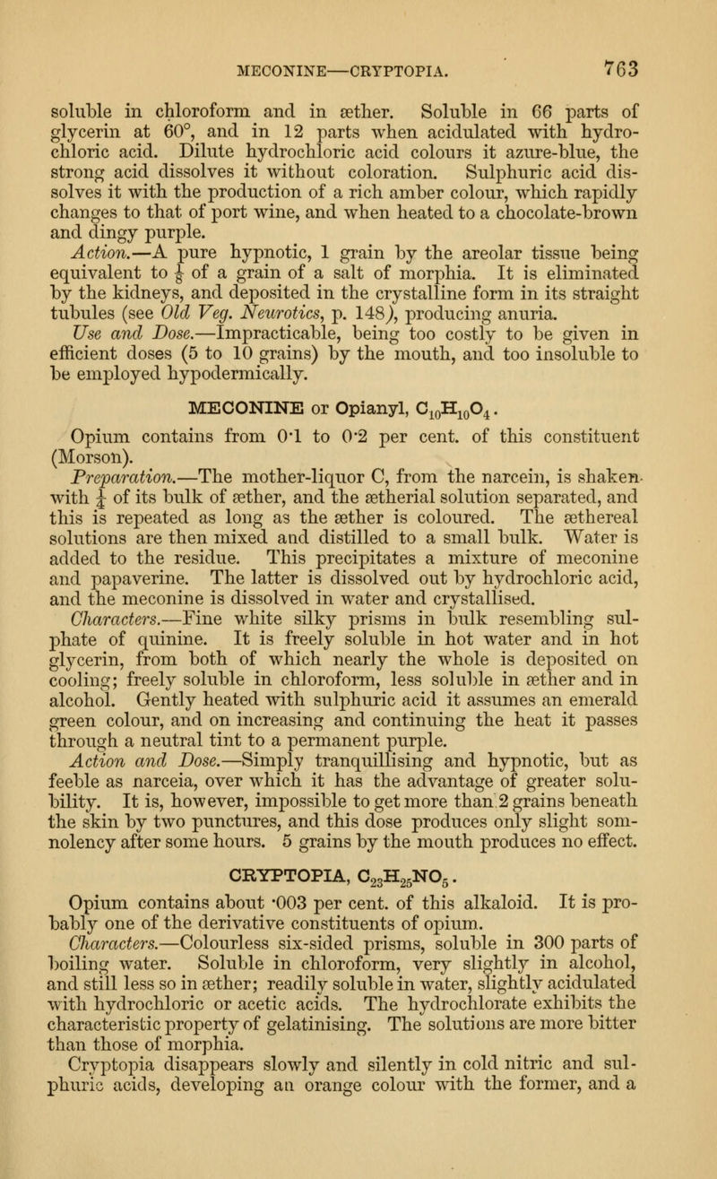soluble in chloroform and in sether. Soluble in 66 parts of glycerin at 60°, and in 12 parts when acidulated with hydro- chloric acid. Dilute hydrochloric acid colours it azure-blue, the strong acid dissolves it without coloration. Sulphuric acid dis- solves it with the production of a rich amber colour, which rapidly changes to that of port wine, and when heated to a chocolate-brown and dingy purple. Action.—A pure hypnotic, 1 grain by the areolar tissue being equivalent to ^ of a grain of a salt of morphia. It is eliminated by the kidneys, and deposited in the crystalline form in its straight tubules (see Old Veg. Neurotics, p. 148), producing anuria. Use and Dose.—Impracticable, being too costly to be given in efficient doses (5 to 10 grains) by the mouth, and too insoluble to be employed hypodermically. MECONINE or Opianyl, C^qTI^qO^ . Opium contains from 0*1 to 0*2 per cent, of this constituent (Morson). Preparation.—The mother-liquor C, from the narcein, is shaken- wdth J of its bulk of aether, and the setherial solution separated, and this is repeated as long as the aether is coloured. The aethereal solutions are then mixed a ad distilled to a small bulk. Water is added to the residue. This precipitates a mixture of meconine and papaverine. The latter is dissolved out by hydrochloric acid, and the meconine is dissolved in water and crystallised. Characters.—Fine white silky prisms in bulk resembling sul- phate of quinine. It is freely soluble in hot water and in hot glycerin, from both of which nearly the whole is deposited on cooling; freely soluble in chloroform, less soluble in aether and in alcohol. Gently heated with sulphuric acid it assumes an emerald green colour, and on increasing and continuing the heat it passes through a neutral tint to a permanent purple. Action and Dose.—Simply tranquillising and hypnotic, but as feeble as narceia, over which it has the advantage of greater solu- bility. It is, however, impossible to get more than,2 grains beneath the skin by two punctures, and this dose produces only slight som- nolency after some hours. 5 grains by the mouth produces no effect. CRYPTOPIA, C23H25NO5. Opium contains about -003 per cent, of this alkaloid. It is pro- bably one of the derivative constituents of opium. Characters.—Colourless six-sided prisms, soluble in 300 parts of boiling water. Soluble in chloroform, very slightly in alcohol, and still less so in aether; readily soluble in water, slightly acidulated with hydrochloric or acetic acids. The hydrochlorate exhibits the characteristic property of gelatinising. The solutions are more bitter than those of morphia. Cryptopia disappears slowly and silently in cold nitric and sul- phuric acids, developing an orange colour with the former, and a