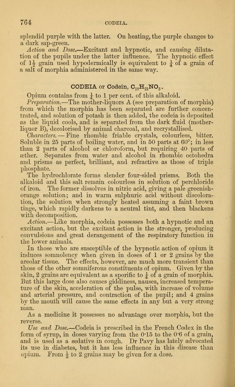 splendid purple with the latter. On heating, the purple changes to a dark sap-green. Action and Dose»—Excitant and hypnotic, and causing dilata- tion of the pupils under the latter influence. The hypnotic effect of 1^ grain iised hypodermically is equivalent to J of a grain of a salt of morphia administered in the same way. CODEIA or Codein, CigHsiNOg. Opium contains from J to 1 per cent, of this alkaloid. Preparation,—The mother-liquors A (see preparation of morphia) from which the morphia has been separated are further concen- trated, and solution of potash is then added, the codeia is deposited as the liquid cools, and is separated from the dark fluid (mother- liquor B), decolorised by animal charcoal, and recrystallised. Characters. — Fine rhombic friable crystals, colourless, bitter. Soluble in 25 parts of boiling water, and in 50 parts at 60°; in less than 2 j)arts of alcohol or chloroform, but requiring 40 parts of aether. Separates from water and alcohol in rhombic octohedra and prisms as perfect, brilliant;, and refractive as those of triple phosphate. The hydrochlorate forms slender four-sided prisms. Both the alkaloid and this salt remain colourless in solution of perchloride of iron. The former dissolves in nitric acid, giving a pale greenish- orange solution; and in warm sulphuric acid without discolora- tion, the solution when strongly heated assuming a faint brown tinge, which rapidly darkens to a neutral tint, and then blackens with decomposition. Action.—Like morphia, codeia possesses both a hypnotic and an excitant action, but the excitant action is the stronger, producing convulsions and great derangement of the respiratory function in the lower animals. In those who are susceptible of the hypnotic action of opium it induces somnolency when given in doses of 1 or 2 grains by the areolar tissue. The effects, however, are much more transient than those of the other somniferous constituents of opium. Given by the skin, 2 grains are equivalent as a sporific to J of a grain of morphia. But this large dose also causes giddiness, nausea, increased tempera- ture of the skin, acceleration of the pulse, with increase of volume and arterial pressure, and contraction of the pupil; and 4 grains by the mouth will cause the same effects in any but a very strong man. As a medicine it possesses no advantage over morphia, but the reverse. Use and Dose.—Codeia is prescribed in the French Codex in the form of syrup, in doses varying from the 0*15 to the 0*6 of a grain, and is used as a sedative in cough. Dr Pavy has lately advocated its use in diabetes, but it has less influence in this disease than opium. From ^ to 2 grains may be given for a dose.