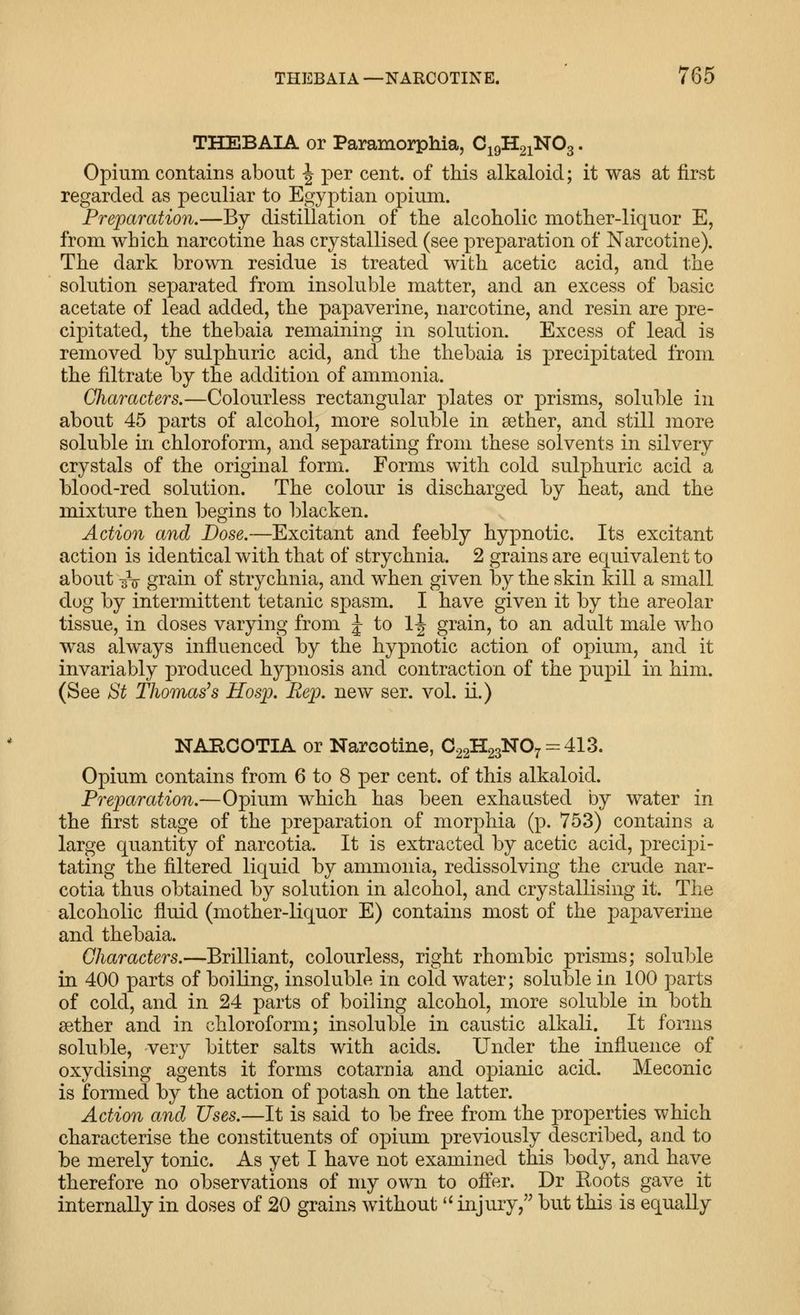 THEBAIA or Paramorphia, C19H21NO3. Opium contains about ^ per cent, of this alkaloid; it was at first regarded as peculiar to Egyptian opium. Preparation.—By distillation of the alcoholic mother-liquor E, from which narcotine has crystallised (see preparation of Narcotine). The dark brown residue is treated with acetic acid, and the solution separated from insoluble matter, and an excess of basic acetate of lead added, the papaverine, narcotine, and resin are pre- cipitated, the thebaia remaining in solution. Excess of lead is removed by sulphuric acid, and the thebaia is precipitated from the filtrate by the addition of ammonia. Characters.—Colourless rectangular plates or prisms, soluble in about 45 parts of alcohol, more soluble in aether, and still more soluble in chloroform, and separating from these solvents in silvery crystals of the original form. Forms with cold sulphuric acid a blood-red solution. The colour is discharged by heat, and the mixture then begins to blacken. Action and Dose.—Excitant and feebly hypnotic. Its excitant action is identical with that of strychnia. 2 grains are equivalent to about 3V grain of strychnia, and when given by the skin kill a small dog by intermittent tetanic spasm. I have given it by the areolar tissue, in doses varying from J to 1-| grain, to an adult male who was always influenced by the hypnotic action of opium, and it invariably produced hypnosis and contraction of the pupil in him. (See St Thomases Hosp. Rep. new ser. vol. ii.) NAECOTIA or Narcotine, C22H23N07 = 413. Opium contains from 6 to 8 per cent, of this alkaloid. Preparation.—Opium which has been exhausted by water in the first stage of the preparation of morphia (p. 753) contains a large quantity of narcotia. It is extracted by acetic acid, precipi- tating the filtered liquid by ammonia, redissolving the crude nar- cotia thus obtained by solution in alcohol, and crystallising it. The alcoholic fluid (mother-liquor E) contains most of the papaverine and thebaia. Characters.—-Brilliant, colourless, right rhombic prisms; soluble in 400 parts of boiling, insoluble in cold water; soluble in 100 parts of cold, and in 24 parts of boiling alcohol, more soluble in both aether and in chloroform; insoluble in caustic alkali. It forms soluble, very bitter salts with acids. Under the influence of oxydising agents it forms cotarnia and opianic acid. Meconic is formed by the action of potash on the latter. Action and Uses.—It is said to be free from the properties which characterise the constituents of opium previously described, and to be merely tonic. As yet I have not examined this body, and have therefore no observations of my own to offer. Dr Roots gave it internally in doses of 20 grains without  injury, but this is equally