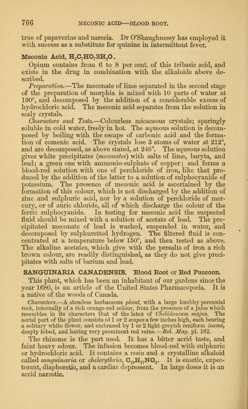 true of papaverine and narceia. Dr O'Shaughnessy lias employed it with success as a substitute for quinine in intermittent fever. Meconic Acid, HsC^HO^SHgO. Opium contains from 6 to 8 per cent, of this tribasic acid, and exists in the drug in combination with the alkaloids above de- scribed. Preparation,—The meconate of lime separated in the second stage of the preparation of morphia is mixed with 10 parts of water at 190°, and decomposed by the addition of a considerable excess of hydrochloric acid. The meconic acid separates from the solution in scaly crystals. Characters and Tests,—Colourless micaceous crystals; sparingly soluble in cold water, freely in hot. The aqueous solution is decom- posed by boiling with the escape of carbonic acid and the forma- tion of comenic acid. The crystals lose 3 atoms of water at 212°, and are decomposed, as above stated, at 248°. The aqueous solution gives white precipitates (meconates) with salts of lime, baryta, and lead; a green one with ammonio-sulphate of copper; and forms a blood-red solution with one of perchloride of iron, like that pro- duced by the addition of the latter to a solution of sulphocyanide of potassium. The presence of meconic acid is ascertained by the formation of this colour, which is not discharged by the addition of zinc and sulphuric acid, nor by a solution of perchloride of mer- cury, or of auric chloride, all of which discharge the colour of the ferric sulphocyanide. In testing for meconic acid the suspected fluid should be mixed with a solution of acetate of lead. The pre- cipitated meconate of lead is washed, suspended in water, and decomposed by sulphuretted hydrogen. The filtered fluid is con- centrated at a temperature below 150°, and then tested as above. The alkaline acetates, which give with the persalts of iron a rich brown colour, are readily distinguished, as they do not give preci- pitates with salts of barium and lead. SANGUINARIA CANADENSIS, Blood Root or Red Puccoon. This plant, which has been an inhabitant of our gardens since the year 1680, is an article of the United States Pharmacopoeia. It is a native of the woods of Canada. Characters.—A stemless herbaceous plant, with a large knobby perennial root, internally of a rich orange-red colour, from the presence of a juice which resembles in its characters that of the latex of Chelidonimn majus. The aerial part of the plant consists of 1 or 2 scapes a few inches high, each bearing a solitary white flower, and embraced by 1 or 2 light-greyish reniform leaves, deeply lobed, and having very prominent red veins. —Bot. Mag. pi. 162. The rhizome is the part used. It has a bitter acrid taste, and faint heavy odour. The infusion becomes blood-red with sulphuric or hydrochloric acid. It contains a resin and a crystalline alkaloid called sanguinaria or chelerythria, C^qH.i>j'NO^. It is emetic, expec- torant, diaphoretic, and a cardiac depressent. In large doses it is an acrid narcotic.