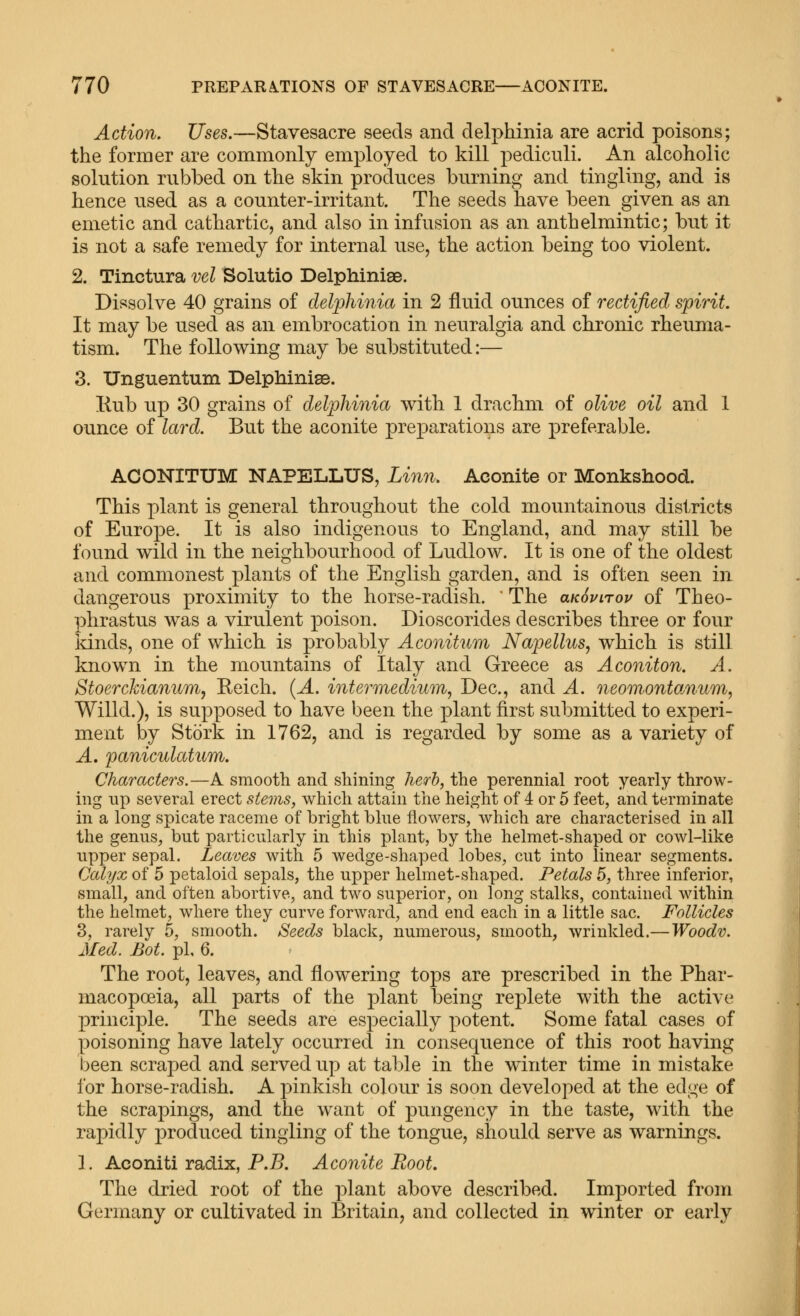 Action. Uses,—Stavesacre seeds and delphinia are acrid poisons; the former are commonly employed to kill pediculi. An alcoholic solution rubbed on the skin produces burning and tingling, and is hence used as a counter-irritant. The seeds have been given as an emetic and cathartic, and also in infusion as an anthelmintic; but it is not a safe remedy for internal use, the action being too violent. 2. Tinctura vel Solutio Delphinise. Dissolve 40 grains of delphinia in 2 fluid ounces of rectified spirit. It may be used as an embrocation in neuralgia and chronic rheuma- tism. The following may be substituted:— 3. Unguentum Delphinias. Kub up 30 grains of delphinia with 1 drachm of olive oil and 1 ounce of lard. But the aconite preparations are preferable. ACONITUM NAPELLUS, Linn. Aconite or Monkshood. This plant is general throughout the cold mountainous districts of Europe. It is also indigenous to England, and may still be found wild in the neighbourhood of Ludlow. It is one of the oldest and commonest plants of the English garden, and is often seen in dangerous proximity to the horse-radish. ' The aKSvirov of Theo- phrastus was a virulent poison. Dioscorides describes three or four kinds, one of which is probably Aconitum Napellus^ which is still known in the mountains of Italy and Greece as Aconiton. A. Stoerckianum, Eeich. {A. intermedium, Dec, and A. neomontoMum, Willd.), is supposed to have been the plant first submitted to experi- ment by Stork in 1762, and is regarded by some as a variety of A. paniculatum. Characters.—A smooth and shining herb, the perennial root yearly throw- ing np several erect steins, which attain the height of 4 or 5 feet, and terminate in a long spicate raceme of bright blue flowers, which are characterised in all the genus, but particularly in this plant, by the helmet-shaped or cowl-like upper sepal. Leaves with 5 wedge-shaped lobes, cut into linear segments. Calyx of 5 petaloid sepals, the upper helmet-shaped. Petals 5, three inferior, small, and often abortive, and two superior, on long stalks, contained within the helmet, where they curve forward, and end each in a little sac. Follicles 3, rarely 5, smooth. Seeds black, numerous, smooth, wrinkled.—Woodv. Med. Bot. pi, 6. The root, leaves, and flowering tops are prescribed in the Phar- macopoeia, all parts of the plant being replete with the active principle. The seeds are especially potent. Some fatal cases of poisoning have lately occurred in consequence of this root having been scraped and served up at table in the winter time in mistake for horse-radish. A pinkish colour is soon developed at the edge of the scrapings, and the want of pungency in the taste, with the rapidly produced tingling of the tongue, should serve as warnings. 1. Aconiti radix, P.B. Aconite Root. The dried root of the plant above described. Imported from Germany or cultivated in Britain, and collected in winter or early