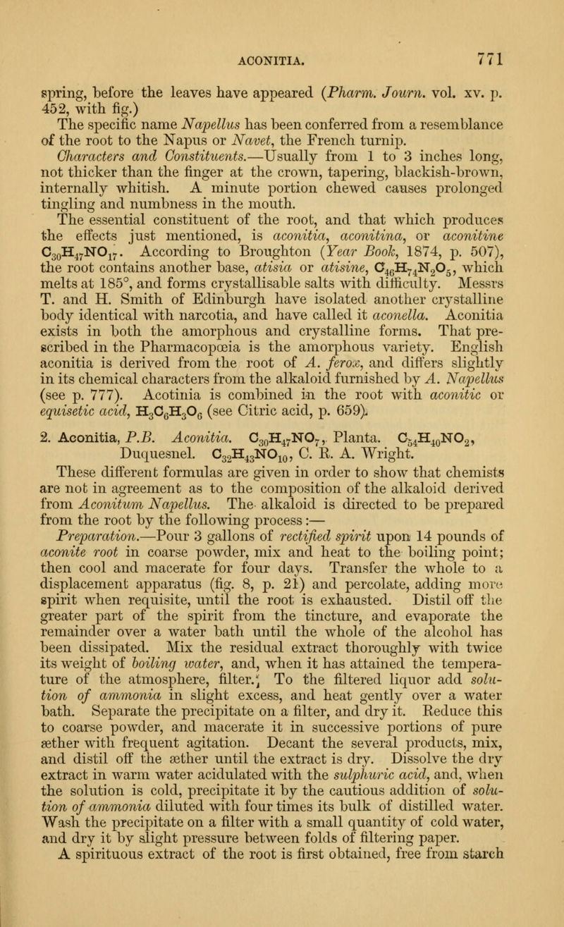 spring, before the leaves have appeared (Pharm. Journ, vol. xv. p. 452, with fig.) The specific name Napellus has been conferred from a resemblance of the root to the Napus or Navet, the French turnip. Characters and Constituents.—Usually from 1 to 3 inches long, not thicker than the finger at the crown, tapering, blackish-brown, internally whitish. A minute portion chewed causes prolonged tingling and numbness in the mouth. The essential constituent of the root, and that which produces the effects just mentioned, is aconitia, aconitina, or aconitine CgoH^^NOj^. According to Broughton (Year Book, 1874, p. 507), the root contains another base, atisia or atisine, C^Q'iI>^^N2^5^ which melts at 185°, and forms crystallisable salts with difficulty. Messrs T. and H. Smith of Edinburgh have isolated another crystalline body identical with narcotia, and have called it aconella. Aconitia exists in both the amorphous and crystalline forms. That pre- scribed in the Pharmacopoeia is the amorphous variety. English aconitia is derived from the root of A. ferox, and difi^ers slightly in its chemical characters from the alkaloid furnished by A. Napellus (see p. 777). Acotinia is combined in the root with aconitic or equisetic acid, H3CgH30Q (see Citric acid, p. 659)> 2. Aconitia, P.B. Aconitia. CgoH^^NO,.,. Planta. Cj^H^QNOg, Duquesnel. C32H43NO1Q, C. E. A. Wright. These different formulas are given in order to show that chemists are not in agreement as to the composition of the alkaloid derived from Aconitum Napellus. The alkaloid is directed to be prepared from the root by the following process:— Preparation.—Pour 3 gallons of rectified spirit upon 14 pounds of aconite root in coarse powder, mix and heat to the boiling point; then cool and macerate for four days. Transfer the whole to a displacement apparatus (fig. 8, p. 21) and percolate, adding more spirit when requisite, until the root is exhausted. Distil off the greater part of the spirit from the tincture, and evaporate the remainder over a water bath until the whole of the alcohol has been dissipated. Mix the residual extract thoroughly with twice its weight of boiling water, and, when it has attained the tempera- ture of the atmosphere, filter.^ To the filtered liquor add solu- tion of ammonia in slight excess, and heat gently over a water bath. Separate the precipitate on a filter, and dry it. Reduce this to coarse powder, and macerate it in successive portions of pure aether with frequent agitation. Decant the several products, mix, and distil off the aether until the extract is dry. Dissolve the dry extract in warm water acidulated with the sulphuric acid, and, when the solution is cold, precipitate it by the cautious addition of solu- tion of ammonia diluted with four times its bulk of distilled water. Wash the precipitate on a filter with a small quantity of cold water, and dry it by slight pressure between folds of filtering paper. A spirituous extract of the root is first obtained, free from starch