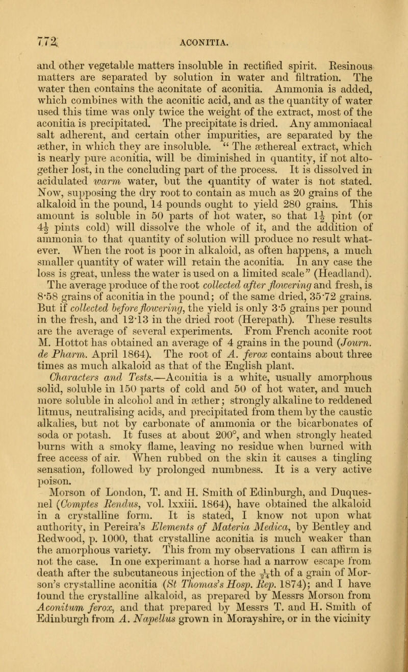 772;; ACONITIA. and other vegetable matters insoluble in rectified spirit. Eesinous matters are separated by solution in water and filtration. The water then contains the aconitate of aconitia. Ammonia is added, which combines with the aconitic acid, and as the quantity of water used this time was only twice the weight of the extract, most of the aconitia is precijDitated. The precipitate is dried. Any anunoniacal salt adherent, and certain other impurities, are separated by the jBther, in which they are insoluble. The sethereal extract, which is nearly pure aconitia, will be diminished in quantity, if not alto- gether lost, ill the concluding part of the process. It is dissolved in acidulated ivarm water, but the quantity of water is tiot stated. Now, supposing the dry root to contain as much as 20 grains of the alkaloid in the pound, 14 pounds ought to yield 280 grains. This amount is soluble in 50 parts of hot water, so that 1^ piiit (or 4^ pints cold) will dissolve the whole of it, and the addition of ammonia to that quantity of solution will produce no result what- ever. When the root is poor in alkaloid, as often happens, a much smaller quantity of water will retain the aconitia. In any case the loss is great, unless the water is used on a limited scale'' (Headland). The average produce of the root collected after flowering and fresh, is 8*58 grains of aconitia in the pound; of the same dried, 35'72 grains. But if collected beforeflov:ering, the yield is only 3'5 grains per pound in the fresh, and 12*13 in the dried root (Herepath). These results are the average of several experiments. From French aconite root M. Hottot has obtained an average of 4 grains in the pound (Journ. de Pharm. April 1864). The root of A. ferox contains about three times as much alkaloid as that of the English plant. Characters and Tests.—Aconitia is a white, usually amorphous solid, soluble in 150 parts of cold and 50 of hot water, and much more soluble in alcohol and in aether; strongly alkaline to reddened litmus, neutralising acids, and precipitated from them by the caustic alkalies, but not by carbonate of ammonia or the bicarbonates of soda or potash. It fuses at about 200°, and when strongly heated l)urns with a smoky flame, leaving no residue when burned with free access of air. When rubbed on the skin it causes a tingling sensation, followed by prolonged numbness. It is a very active poison. Morson of London, T. and II. Smith of Edinburgh, and Duques- nel {Comptes Rendus, vol. Ixxiii. 1864), have obtained the alkaloid in a crystalline form. It is stated, I know not upon what authority, in Pereira's Elements of Materia Medica, by Bentley and Redwood, p. 1000, that crystalline aconitia is much weaker than the amorphous variety. This from my observations I can afiirm is not the case. In one experimant a horse had a narrow escape from death after the sul^cutaneous injection of the ^th of a grain of Mor- son's crystalline aconitia (St Thomas's Hosp. Rep. 1874); and I have found the crystalline alkaloid, as prepared by Messrs Morson from Aconitum ferox^ and that prepared by Messrs T. and H. Smith of Edinburgh from A. Napellus grown in Morayshire, or in the vicinity