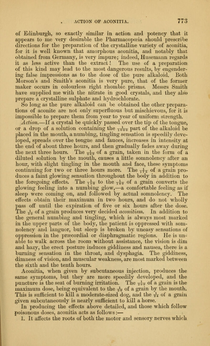 of Edinburgh, so exactly similar in action and potency that it appears to me very desirable the Pharmacopoeia should prescribe directions for the preparation of the crystalline variety of aconitia, for it is well known that amorphous aconitia, and notably that obtained from Germany, is very impure; indeed, Husemann regards it as less active than the extract! The use of a preparation of this kind may lead to the most dangerous results, by engender- ing false impressions as to the dose of the pure alkaloid. Both Morson's and Smithes aconitia is very pure, that of the former maker occurs in colourless right rhombic prisms. Messrs Smith have supplied me with the nitrate in good crystals, and they als'e prepare a crystalline sulphate and hydrochlorate. So long as the pure alkaloid can be obtained the other prepara- tions of aconite are not only superfluous but mischievous, for it is impossible to prepare them from year to year of uniform strength. Action.—If a crystal be quickly ]3assed over the tip of the tongue, or a drop of a solution containing the y^V^y part of the alkaloid be placed in the mouth, a numbing, tingling sensation is speedily deve- loped, spreads over the tongue and lauces, increases in intensity at the end of about three hours, and then gradually fades away during the next three hours. The -^^-fj of a grain, taken in the form of a diluted solution by the mouth, causes a little somnolency after an hour, with slight tingling in the mouth and face, these symptoms continuing for two or three hours more. The -yit of a grain pro- duces a faint glowing sensation throughout the body in addition to the foregoing effects. The -fi^ to the yw of a grain converts the glowing feeling into a numbing glow,—a comfortable feeling as if sleep were coming on, and followed by actual somnolency. The effects obtain their maximum in two hours, and do not wholly pass off until the expiration of five or six hours after the dose. The -V of a grain produces very decided aconitism. In addition to the general numbing and tingling, which is always most marked in the upper parts of the body, the patient is oppressed with som- nolency and languor, but sleep is broken by uneasy sensations of oppression in the prsecordial or diaphragmatic regions. He is un- able to walk across the room without assistance, the vision is dim and hazy, the erect posture induces giddiness and nausea, there is a burning sensation in the throat, and dysphagia. The giddiness, dimness of vision, and muscular weakness, are most marked between the sixth and the tenth hours. Aconitia, when given by subcutaneous injection, produces the same symptoms, but they are more speedily developed, and the puncture is the seat of burning irritation. The ii-^ of a grain is the maximum dose, being equivalent to the -5V of a grain by the mouth. This is sufficient to kill a moderate-sized dog, and the -2V of a grain given subcutaneously is nearly sufficient to kill a horse. In producing the effects above detailed, and those which follow poisonous doses, aconitia acts as follows:— 1. It affects the roots of both the motor and sensory nerves which
