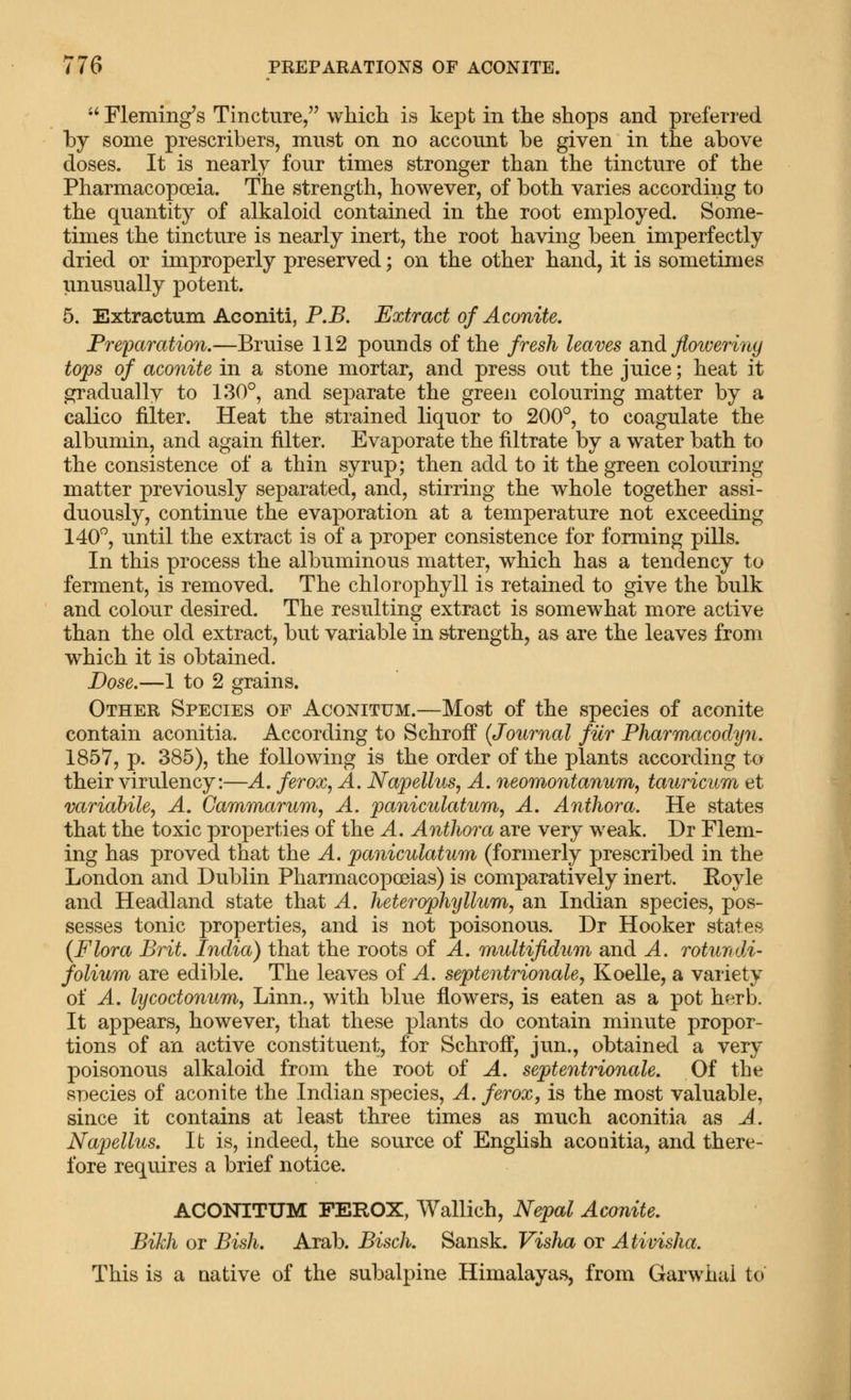  Fleming's Tincture, which is kept in the shops and preferred by some prescribers, must on no account be given in the above doses. It is nearly four times stronger than the tincture of the Pharmacopoeia. The strength, however, of both varies according to the quantity of alkaloid contained in the root employed. Some- times the tincture is nearly inert, the root having been imperfectly dried or improperly preserved; on the other hand, it is sometimes unusually potent. 5. Extractum Aconiti, P.B. Extract of Aconite. Freparation.—Bruise 112 pounds of the fresh leaves and floweriny tops of aconite in a stone mortar, and press out the juice; heat it gradually to 130°, and separate the greeji colouring matter by a calico filter. Heat the strained liquor to 200°, to coagulate the albumin, and again filter. Evaporate the filtrate by a water bath to the consistence of a thin syrup; then add to it the green colouring matter previously separated, and, stirring the whole together assi- duously, continue the evaporation at a temperature not exceeding 140°, until the extract is of a proper consistence for forming pills. In this process the albuminous matter, which has a tendency to ferment, is removed. The chlorophyll is retained to give the bulk and colour desired. The resulting extract is somewhat more active than the old extract, but variable in strength, as are the leaves from which it is obtained. Dose.—1 to 2 grains. Other Species of Aconitum.—Most of the species of aconite contain aconitia. According to Schroff {Journal fur Pharmacodyn. 1857, p. 385), the following is the order of the plants according to their virulency:—A. ferox, A. Napellus, A. neomontanum, tauricitm et variabiles A. Gammarum^ A. paniculatum, A. Author a. He states that the toxic properties of the A. Anthora are very weak. Dr Flem- ing has proved that the A. paniculatum (formerly prescribed in the London and Dublin Pharmacopceias) is comparatively inert. Eoyle and Headland state that A. heterophyllum, an Indian species, pos- sesses tonic properties, and is not poisonous. Dr Hooker states {Flora Brit. India) that the roots of A. multifidum and A. rotundi- folium are edible. The leaves of A. septentrionale, Koelle, a variety of A. lycoctonum^ Linn., with blue flowers, is eaten as a pot herb. It appears, however, that these plants do contain minute propor- tions of an active constituent, for Schroff, jun., obtained a very poisonous alkaloid from the root of A. septentrionale. Of the Rr)ecies of aconite the Indian species, A. ferox, is the most valuable, since it contains at least three times as much aconitia as A. Napellus. It is, indeed, the source of English aconitia, and there- fore requires a brief notice. ACONITUM FEROX, Wallich, Nepal Aconite. Bikh or Bish. Arab. Bisch. Sansk. Visha or Ativisha. This is a native of the subalpine Himalayas, from Garwhal to