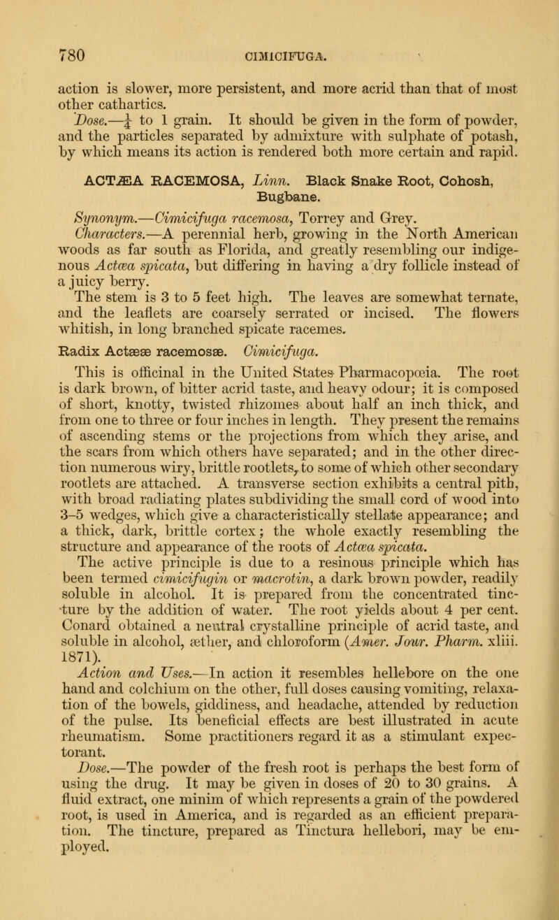 action is slower, more persistent, and more acrid than that of most other cathartics. Dose.—J to 1 grain. It should he given in the form of powder, and the particles separated by admixture with sulphate of potash, by which means its action is rendered both more certain and rapid. ACT^A RACEMOSA, Linn. Black Snake Root, Cohosh, Bugbane. Synonym.—Cimicifuga racemosa, Torrey and Grey. Characters.—A perennial herb, growing in the North American woods as far south as Florida, and greatly resembling our indige- nous Actcea spicata, but differing in having a dry follicle instead of a juicy berry. The stem is 3 to 5 feet high. The leaves are somewhat ternate, and the leaflets are coarsely serrated or incised. The flowers w^hitish, in long branched spicate racemes. Radix ActseaB racemossB. Cimicifuga. This is officinal in the United States Pharmacopoeia. The root is dark brown, of bitter acrid taste, and heavy odour; it is composed of short, knotty, twisted rhizomes about half an inch thick, and from one to three or four inches in length. They present the remains of ascending stems or the projections from which they arise, and the scars from which others have separated; and in the other direc- tion numerous wiry, brittle rootlets^ to some of which other secondary rootlets are attached. A transverse section exhibits a central pith, with broad radiating plates subdividing the small cord of wood into 3-5 wedges, which give a characteristically stellaie appearance; and a thick, dark, brittle cortex; the whole exactly resembling the structure and appearance of the roots of Aetata spicata. The active principle is due to a resinous principle which has been termed cimicifugin or macrotin, a dark brown powder, readily soluble in alcohol. It is prepared from the concentrated tinc- 'ture by the addition of water. The root yields about 4 per cent. Conard obtained a neutral crystalline principle of acrid taste, and soluble in alcohol, aether, and chloroform {Amer. Jour. Pharm. xliii. 1871).^ Action and Uses.^ In action it resembles hellebore on the one hand and colchium on the other, full doses causing vomiting, relaxa- tion of the bowels, giddiness, and headache, attended by reduction of the pulse. Its beneficial effects are best illustrated in acute rheumatism. Some practitioners regard it as a stimulant expec- torant. Dose.—The pow^der of the fresh root is perhaps the best form of using the drug. It ma}^ be given in doses of 20 to 30 grains. A fluid extract, one minim of which represents a grain of the powdered root, is used in America, and is regarded as an efficient prepara- tion. The tincture, prepared as Tinctura hellebori, may be em- ployed.