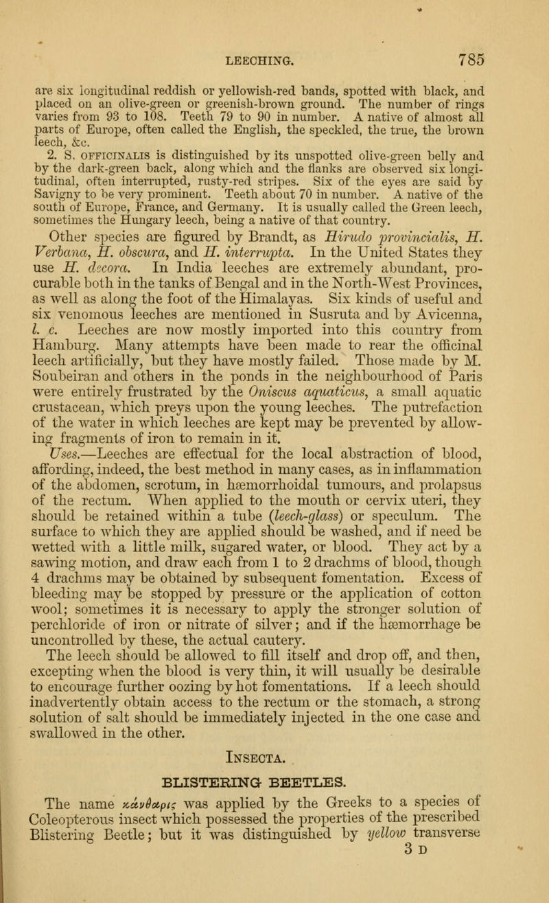 are six longitudinal reddish or yellowish-red bands, spotted with black, and placed on an olive-green or greenish-brown ground. The number of rings varies from 93 to 108. Teeth 79 to 90 in number. A native of almost all parts of Europe, often called the English, the speckled, the true, the brown leech, &c. 2. S. OFFICINALIS is distinguished by its unspotted olive-green belly and by the dark-green back, along which and the flanks are observed six longi- tudinal, often interrupted, rusty-red stripes. Six of the eyes are said hj Savigny to be very prominent. Teeth about 70 in number. A native of the south of Europe, France, and Germany. It is usually called the Green leech, sometimes the Hungary leech, being a native of that country. Other species are figured by Brandt, as Hirudo j^'i'ovincialis, H. Verbana, H, obscura, and H, interrupta. In the United States they use H. decora. In India leeches are extremely abundant, pro- curable both in the tanks of Bengal and in the North-West Provinces, as well as along the foot of the Himalayas. Six kinds of useful and six venomous leeches are mentioned in Susruta and by Avicenna, I. c. Leeches are now mostly imported into this country from Hamburg. Many attempts have been made to rear the officinal leech artificially, but they have mostly failed. Those made by M. Soubeiran and others in the ponds in the neighbourhood of Paris were entirely frustrated by the Oniscus aqiiaticus, a small aquatic crustacean, which preys upon the young leeches. The putrefaction of the water in which leeches are kept may be prevented by allow- ing fragments of iron to remain in it. Uses.—Leeches are effectual for the local abstraction of blood, affording, indeed, the best method in many cases, as in inflammation of the abdomen, scrotum, in hsemorrhoidal tumours, and prolapsus of the rectum. When applied to the mouth or cervix uteri, they should be retained within a tube (leech-glass) or speculum. The surface to which they are applied should be washed, and if need be wetted with a little milk, sugared water, or blood. They act by a sawing motion, and draw each from 1 to 2 drachms of blood, though 4 drachms may be obtained by subsequent fomentation. Excess of bleeding may be stopped by pressure or the application of cotton wool; sometimes it is necessary to apply the stronger solution of perchloride of iron or nitrate of silver; and if the haemorrhage be uncontrolled by these, the actual cautery. The leech should be allowed to fill itself and drop off, and then, excepting when the blood is very thin, it will usually be desirable to encourage further oozing by hot fomentations. If a leech should inadvertently obtain access to the rectum or the stomach, a strong solution of salt should be immediately injected in the one case and swallowed in the other. Insecta. BLISTERINa BEETLES. The name zuvdotpi; was applied by the Greeks to a species of Coleopterous insect which possessed the properties of the prescribed Blistering Beetle; but it was distinguished by yellow transverse 3 D