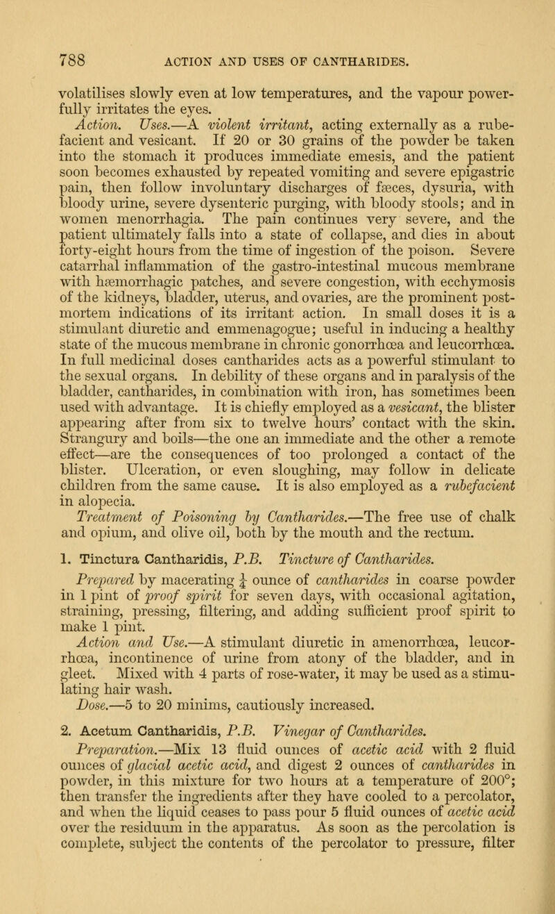 volatilises slowly even at low temperatures, and the vapour power- fully irritates the eyes. Action. Uses.—A violent irritant, acting externally as a rube- facient and vesicant. If 20 or 30 grains of the powder be taken into the stomach it produces immediate emesis, and the patient soon becomes exhausted by repeated vomiting and severe epigastric pain, then follow involuntary discharges of f?eces, dysuria, with bloody urine, severe dysenteric purging, with bloody stools; and in women menorrhagia. The pain continues very severe, and the patient ultimately falls into a state of collapse, and dies in about forty-eight hours from the time of ingestion of the poison. Severe catarrhal inflammation of the gastro-intestinal mucous membrane with hsemorrhagic patches, and severe congestion, with ecchymosis of the kidneys, bladder, uterus, and ovaries, are the prominent post- mortem indications of its irritant action. In small doses it is a stimulant diuretic and emmenagogue; useful in inducing a healthy state of the mucous membrane in chronic gonorrhoea and leucorrhoea. In full medicinal doses cantharides acts as a powerful stimulant to the sexual organs. In debility of these organs and in paralysis of the bladder, cantharides, in combination with iron, has sometimes been used with advantage. It is chiefly employed as a vesicant, the blister appearing after from six to twelve hours' contact with the skin. Strangury and boils—the one an immediate and the other a remote effect—are the consequences of too prolonged a contact of the blister. Ulceration, or even sloughing, may follow in delicate children from the same cause. It is also employed as a rubefacient in alopecia. Treatment of Poisoning by Cantharides.—The free use of chalk and o]3ium, and olive oil, both by the mouth and the rectum. 1. Tinctura Cantharidis, P.B. Tincture of Cantharides. Prejxtred by macerating J ounce of cantharides in coarse powder in 1 pint of proof spirit for seven days, with occasional agitation, straining, pressing, filtering, and adding sufficient proof spirit to make 1 pint. Action and Use.—A stimulant diuretic in amenorrhoea, leucor- rhoea, incontinence of urine from atony of the bladder, and in gleet. Mixed with 4 parts of rose-water, it may be used as a stimu- lating hair wash. Dose.—5 to 20 minims, cautiously increased. 2. Acetum Cantharidis, P.B. Vinegar of Cantharides. Preparation.—Mix 13 fluid ounces of acetic acid with 2 fluid ounces of glacial acetic acid, and digest 2 ounces of cantharides in powder, in this mixture for two hours at a temperature of 200°; then transfer the ingredients after they have cooled to a percolator, and when the liquid ceases to pass pour 5 fluid ounces of acetic acid over the residuum in the apparatus. As soon as the percolation is com2:)lete, subject the contents of the percolator to pressui-e, filter