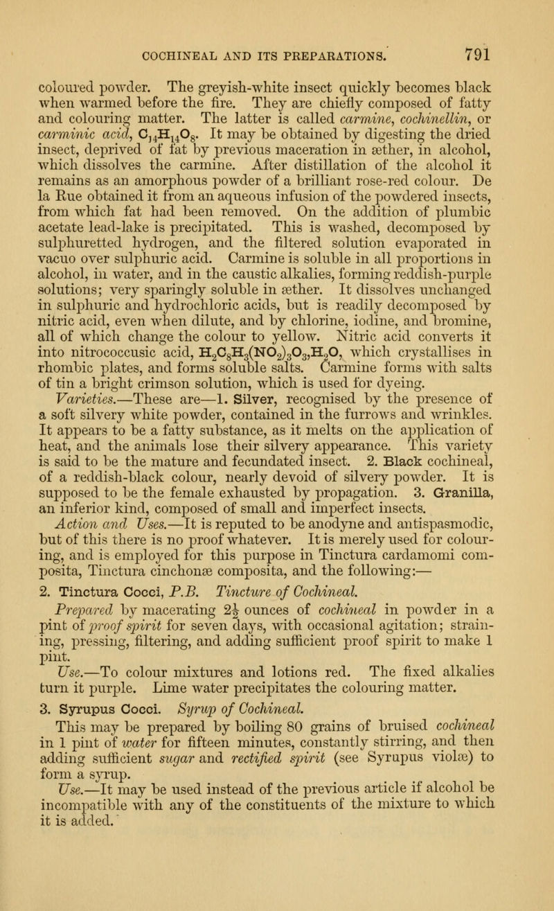 coloured powder. The greyish-white insect quickly becomes black when warmed before the fire. They are chiefly composed of fatty and colouring matter. The latter is called carmine^ cochinellin, or carminic acid, C^^^fi^. It may be obtained by digesting the dried insect, deprived of fat by previous maceration in aether, in alcohol, which dissolves the carmine. After distillation of the alcohol it remains as an amorphous powder of a brilliant rose-red colour. De la Rue obtained it from an aqueous infusion of the powdered insects, from which fat had been removed. On the addition of plumbic acetate lead-lake is precipitated. This is washed, decomposed by sulphuretted hydrogen, and the filtered solution evaporated in vacuo over sulphuric acid. Carmine is soluble in all proportions in alcohol, in water, and in the caustic alkalies, forming reddish-purple solutions; very sparingly soluble in aether. It dissolves unchanged in sulphuric and hydrochloric acids, but is readily decomposed by nitric acid, even when dilute, and by chlorine, iodine, and bromine, all of which change the colour to yellow. Nitric acid converts it into nitrococcusic acid, H2C8H3(N02)303,H20, which crystallises in rhombic plates, and forms soluble salts. Carmine forms with salts of tin a bright crimson solution, which is used for dyeing. Varieties.—These are—1. Silver, recognised by the presence of a soft silvery white powder, contained in the furrows and wrinkles. It appears to be a fatty substance, as it melts on the application of heat, and the animals lose their silvery appearance. This variety is said to be the mature and fecundated insect. 2. Black cochineal, of a reddish-black colour, nearly devoid of silvery powder. It is supposed to be the female exhausted by propagation. 3. Granilla, an inferior kind, composed of small and imperfect insects. Action and Uses.—It is reputed to be anodyne and antispasmodic, but of this there is no proof whatever. It is merely used for colour- ing, and is employed for this purpose in Tinctura cardamomi com- posita, Tinctura cinchonse composita, and the following:— 2. Tinctura Cocci, P.B. Tincture of Cochineal. Pre^mred by macerating 2|- ounces of cochineal in powder in a pint oiproof spirit for seven days, with occasional agitation; strain- ing, pressing, filtering, and adding sufiicient proof spirit to make 1 pint. Use.—To colour mixtures and lotions red. The fixed alkalies turn it purple. Lime water precipitates the colouring matter. 3. Syrupus Cocci. Syrup of Cochineal. This may be prepared by boiling 80 grains of bruised cochineal in 1 pint of water for fifteen minutes, constantly stirring, and then adding sufiicient sugar and rectified spirit (see Syrupus violae) to form a s}T:up. Use.—It may be used instead of the previous article if alcohol be incompatible with any of the constituents of the mixture to which it is added.