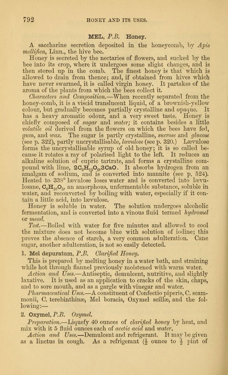 MEL, P.B. Honey. A saccliarine secretion deposited in the honeycomb, by Apis mellifica, Linn., the hive bee. Honey is secreted by the nectaries of flowers, and sucked by the bee into its crop, where it undergoes some slight changes, and is then stored up in the comb. The finest honey is that which is allowed to drain from thence; and, if obtained from hives which have never swarmed, it is called virgin honey. It partakes of the aroma of the plants from which the bees collect it. Characters and Composition.—When recently separated from the honey-comb, it is a viscid translucent liquid, of a brownish-yellow colour, but gradually becomes partially crystalline and opaque. It has a heavy aromatic odour, and a very sweet taste. Honey is chiefly composed of sugar and water; it contains besides a little volatile oil derived from the flowers on which the bees have fed, gum, and ivax. The sugar is partly crystalline, sucrose and glucose (see p. 322), partly uiicrystallisable, Immdose (see p. 320.) Lsevulose forms the uncrystallisable syrup of old honey; it is so called be- cause it rotates a ray of polarised light to the left. It reduces an alkaline solution of cupric tartrate, and forms a crystalline com- pound with lime, 2CgHi20g,3CaO. It absorbs hydrogen from an amalgam of sodium, and is converted into mannite (see p. 524). Heated to 338° laevulose loses water and is converted into la^vu- losane, CgH^^Og, an amorphous, unfermentable substance, soluble in water, and reconverted by boiling with water, especially if it con- tain a little acid, into laevulose. Honey is soluble in water. The solution undergoes alcoholic fermentation, and is converted into a vinous fluid termed hyclromel or mead. Test.—Boiled with water for five minutes and allowed to cool the mixture does not become blue with solution of iodine; this proves the absence of starch, a very common adulteration. Cane sugar, another adulteration, is not so easily detected. 1. Mel depuratum, P.B, Clarified Honey. This is prepared by melting honey in a water bath, and straining while hot through flannel previously moistened with warm water. Action and tfses.—Antiseptic, demulcent, nutritive, and slightly laxative. It is used as an application to cracks of the skin, chaps, and to sore mouth, and as a gargle with vinegar and water. Pharmaceutical Uses.—A constituent of Confectio piperis, C. scam- monii, C. terebinthinse, Mel boracis, Oxymel scillse, and the fol- lowing:— 2. Oxymel, P.J5. Oxymel. Preparation.—Liquefy 40 ounces of clarified honey by heat, and mix with it 5 fluid ounces each of acetic acid and water. Action and Uses.—Demulcent and refrigerant. It may be given as a linctus in cough. As a refrigerant (i ounce to i pint of