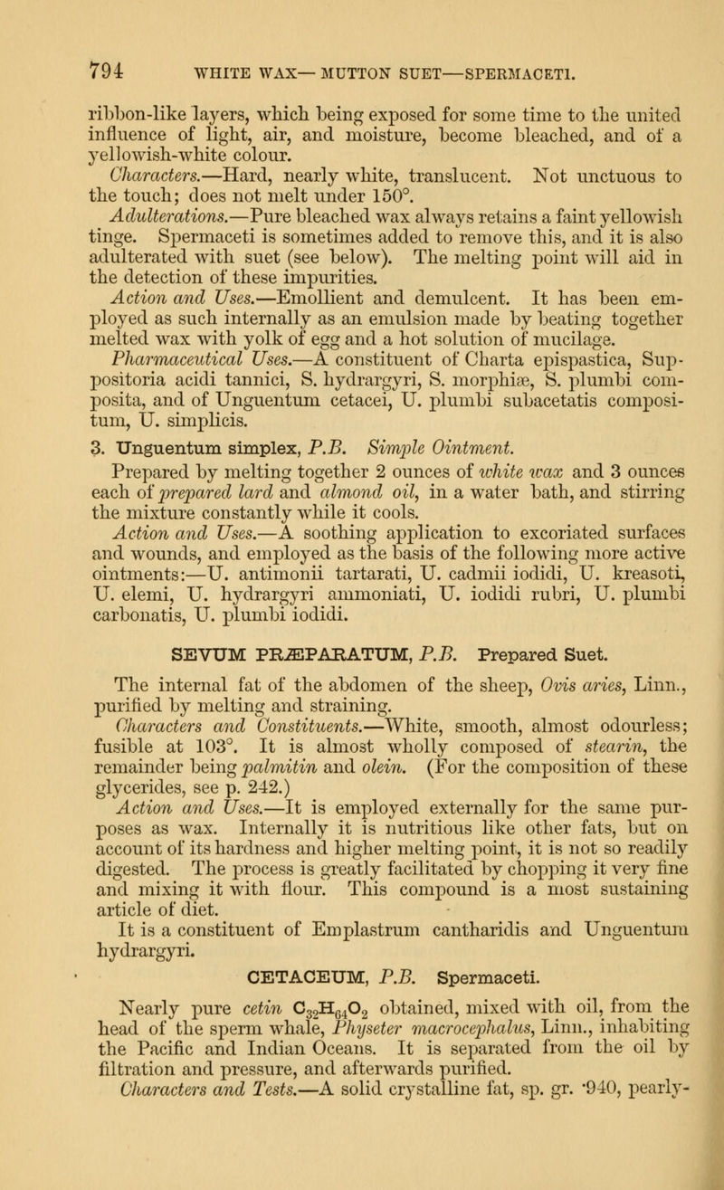 ribl)on-like layers, wMcIl being exposed for some time to the united influence of light, air, and moisture, become bleached, and of a yellowish-white colour. Characters.—Hard, nearly white, translucent. Not unctuous to the touch; does not melt under 150°. Adulterations.—Pure bleached wax always retains a faint yellowish tinge. Spermaceti is sometimes added to remove this, and it is also adulterated with suet (see below). The melting point will aid in the detection of these impurities. Action and Uses.—Emollient and demulcent. It has been em- ployed as such internally as an emulsion made by beating together melted wax with yolk of ^gg and a hot solution of mucilage. Pharmaceutical Uses.—A constituent of Charta ej^ispastica, Sup- positoria acidi tannici, S. hydrargyri, S. morphias, S. plumbi com- posita, and of Unguentum cetacei, U. plumbi subacetatis composi- tum, U. simplicis. 3. Unguentum simplex, P.B. Simiole Ointment. Prepared by melting together 2 ounces of white wax and 3 ounces each of prepared lard and almond oil, in a water bath, and stirring the mixture constantly while it cools. Action and Uses.—A soothing application to excoriated surfaces and wounds, and employed as the basis of the following more active ointments:—U. antimonii tartarati, U. cadmii iodidi, U. kreasoti, U. elemi, U. hydrargyri ammoniati, U. iodidi rubri, U. plumbi carbonatis, U. plumbi iodidi. SEVUM PR^PABATUM, P.B. Prepared Suet. The internal fat of the abdomen of the sheep, Ovis aries, Linn., purified by melting and straining. Characters and Constituents.—White, smooth, almost odourless; fusible at 103°. It is almost wholly composed of stearin, the remainder being palmitin and olein. (For the composition of these glycerides, see p. 242.) Action and Uses.—It is employed externally for the same pur- poses as wax. Internally it is nutritious like other fats, but on account of its hardness and higher melting point, it is not so readily digested. The process is greatly facilitated by chopping it very fine and mixing it with flour. This compound is a most sustaining article of diet. It is a constituent of Emplastrum cantharidis and Unguentum hydrargyri. CETACEUM, P.B. Spermaceti. Nearly pure cetin Cg^Hg^Og obtained, mixed wdth oil, from the head of the sperm whale, Physeter macrocephalus, Linn., inhabiting the Pacific and Indian Oceans. It is separated from the oil by filtration and pressure, and afterwards purified. Characters and Tests.—A solid crystalline fat, sp. gr. -940, pearly-