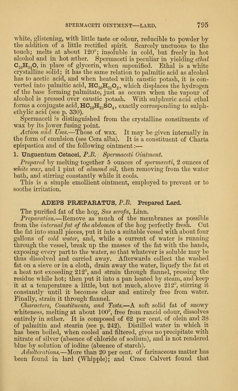white, glistening, with little taste or odour, reducible to powder by the addition of a little rectified spirit. Scarcely unctuous to the touch; melts at about 120°; insoluble in cold, but freely in hot alcohol and in hot aether. Spermaceti is peculiar in yielding ethal CigHg^O, in place of glycerin, when saponified. Ethal is a white crystalline solid; it has the same relation to palmitic acid as alcohol has to acetic acid, and when heated with caustic potash, it is con- verted into palmitic acid, HCigHg^Og, which displaces the hydrogen of the base forming palmitate, just as occurs when the vapour of alcohol is pressed over caustic potash. With sulphuric acid ethal forms a conjugate acid, H0igH3;^SO4, exactly corresponding to sulph- ethylic acid (see p. 330). Spermaceti :s distinguished from the crystalline constituents of wax by its lower fusing point. Action and Uses.—Those of wax. It may be given internally in the form of emulsion (see Cera alba). It is a constituent of Charta epispastica and of the following ointment:— 1. Unguentum Cetacei, P.B. Bpermaceti Oiniment. Preidared by melting together 5 ounces of spermaceti^ 2 ounces of white wax, and 1 pint of almond oil, then removing from the water bath, and stirring constantly while it cools. This is a simple emollient ointment, employed to prevent or to soothe irritation. ADEPS PILEPARATUS, P.B. Prepared Lard. The purified fat of the hog. Bus scrofa, Linn. Preparation.—Eemove as much of the membranes as possible from the internal fat of the abdomen of the hog perfectly fresh. Cut the fat into small pieces, put it into a suitable vessel with about four gallons of cold VMter, and, while a current of water is running through the vessel, break up the masses of the fat with the hands, exposing every part to the water, so that whatever is soluble may be thus dissolved and carried away. Afterwards collect the washed fat on a sieve or in a cloth, drain away the water, liquefy the fat at a heat not exceeding 212°, and strain through flannel, pressing the residue while hot; then put it into a pan heated by steam, and keep it at a temperature a little, but not much, above 212°, stirring it constantly until it becomes clear and entirely free from water. Finally, strain it through flannel. Characters, Constituents, and Tests.—A soft solid fat of snowy whiteness, melting at about 100°, free from rancid odour, dissolves entirely in aether. It is composed of 62 per cent, of olein and 38 of palmitin and stearin (see p. 242). Distilled water in which it has been boiled, when cooled and filtered, gives no precipitate with nitrate of silver (absence of chloride of sodium), and is not rendered blue by solution of iodine (absence of starch). Adulterations.—More than 20 per cent, of farinaceous matter has been found in lard (Whipple); and Crace Calvert found that
