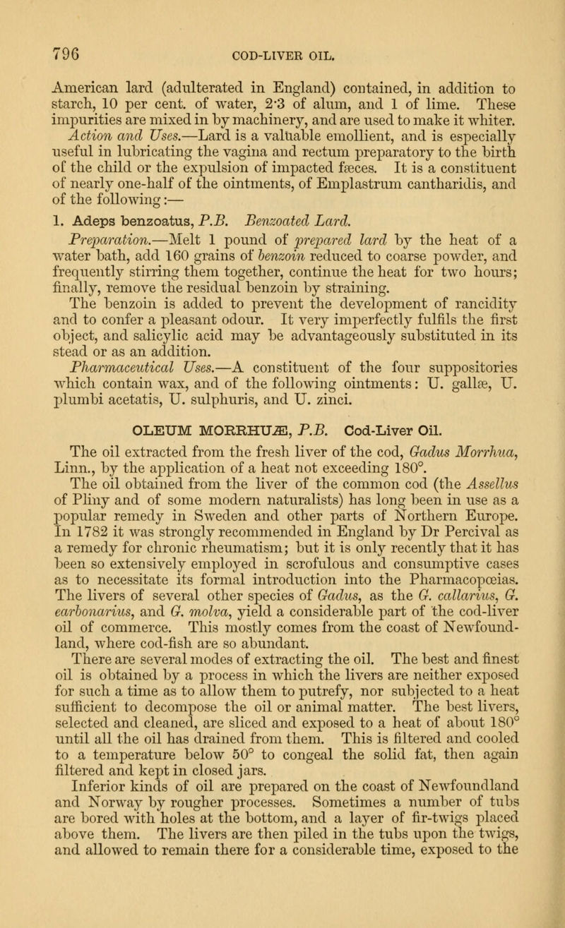American lard (adulterated in England) contained, in addition to starch, 10 per cent, of water, 2*3 of almn, and 1 of lime. These impurities are mixed in by machinery, and are used to make it whiter. Action and Uses.—Lard is a valuable emollient, and is especially useful in lubricating the vagina and rectum preparatory to the birth of the child or the expulsion of impacted faeces. It is a constituent of nearly one-half of the ointments, of Emplastrum cantharidis, and of the following:— 1. Adeps benzoatus, P.B. Benzoated Lard. Frejjaration.—Melt 1 pound of prepared lard by the heat of a water bath, add 160 grains of benzoin reduced to coarse powder, and frequently stirring them together, continue the heat for two hours; finally, remove the residual benzoin by straining. The benzoin is added to prevent the development of rancidity and to confer a pleasant odour. It very imperfectly fulfils the first object, and salicylic acid may be advantageously substituted in its stead or as an addition. Fharmaceutical Uses.—A constituent of the four suppositories which contain wax, and of the following ointments: U. gallse, U. plumbi acetatis, U. sulphuris, and U. zinci. OLEUM MORRHU-^, P.B. Cod-Liver Oil. The oil extracted from the fresh liver of the cod, Gadus Morrhua, Linn., by the application of a heat not exceeding 180°. The oil obtained from the liver of the common cod (the AsseUus of Pliny and of some modern naturalists) has long been in use as a popular remedy in Sweden and other parts of Northern Europe. In 1782 it was strongly recommended in England by Dr Percival as a remedy for chronic rheumatism; but it is only recently that it has been so extensively employed in scrofulous and consumptive cases as to necessitate its formal introduction into the Pharmacopoeias. The livers of several other species of Gadus, as the G. callarius, G. earhonarius, and G. molva, yield a considerable part of the cod-liver oil of commerce. This mostly comes from the coast of Newfound- land, where cod-fish are so abundant. There are several modes of extracting the oil. The best and finest oil is obtained by a process in which the livers are neither exposed for such a time as to allow them to putrefy, nor subjected to a heat sufficient to decompose the oil or animal matter. The best livers, selected and cleaned, are sliced and exposed to a heat of about 180° until all the oil has drained from them. This is filtered and cooled to a temperature below 50° to congeal the solid fat, then again filtered and kept in closed jars. Inferior kinds of oil are prepared on the coast of Newfoundland and Norway by rougher processes. Sometimes a number of tubs are bored with holes at the bottom, and a layer of fir-twigs placed above them. The livers are then piled in the tubs upon the twigs, and allowed to remain there for a considerable time, exposed to the